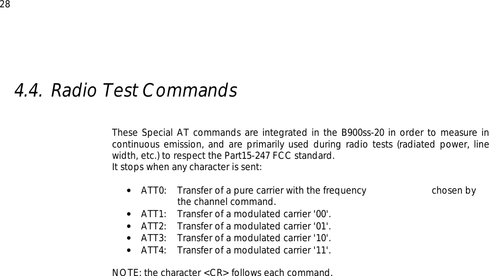  28  4.4. Radio Test Commands     These Special AT commands are integrated in the B900ss-20 in order to measure in continuous emission, and are primarily used during radio tests (radiated power, line width, etc.) to respect the Part15-247 FCC standard. It stops when any character is sent:  •  ATT0:   Transfer of a pure carrier with the frequency     chosen by the channel command. •  ATT1:   Transfer of a modulated carrier &apos;00&apos;. •  ATT2:   Transfer of a modulated carrier &apos;01&apos;. •  ATT3:   Transfer of a modulated carrier &apos;10&apos;. •  ATT4:   Transfer of a modulated carrier &apos;11&apos;.  NOTE: the character &lt;CR&gt; follows each command.  