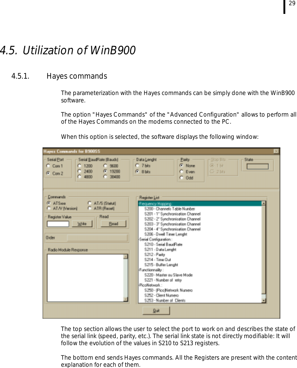  29  4.5. Utilization of WinB900  4.5.1.  Hayes commands   The parameterization with the Hayes commands can be simply done with the WinB900 software.  The option &quot;Hayes Commands&quot; of the &quot;Advanced Configuration&quot; allows to perform all of the Hayes Commands on the modems connected to the PC.   When this option is selected, the software displays the following window:     The top section allows the user to select the port to work on and describes the state of the serial link (speed, parity, etc.). The serial link state is not directly modifiable: It will follow the evolution of the values in S210 to S213 registers.   The bottom end sends Hayes commands. All the Registers are present with the content explanation for each of them.  
