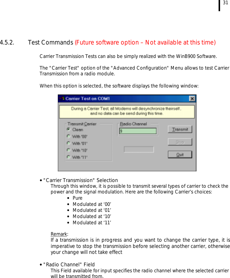  31   4.5.2. Test Commands (Future software option – Not available at this time)  Carrier Transmission Tests can also be simply realized with the WinB900 Software.  The &quot;Carrier Test&quot; option of the &quot;Advanced Configuration&quot; Menu allows to test Carrier Transmission from a radio module.    When this option is selected, the software displays the following window:     • &quot;Carrier Transmission&quot; Selection Through this window, it is possible to transmit several types of carrier to check the power and the signal modulation. Here are the following Carrier’s choices: •  Pure •  Modulated at ‘00’ •  Modulated at ‘01’ •  Modulated at ‘10’ •  Modulated at ‘11’  Remark: If a transmission is in progress and you want to change the carrier type, it is imperative to stop the transmission before selecting another carrier, otherwise your change will not take effect  • &quot;Radio Channel&quot; Field This Field available for input specifies the radio channel where the selected carrier will be transmitted from.  