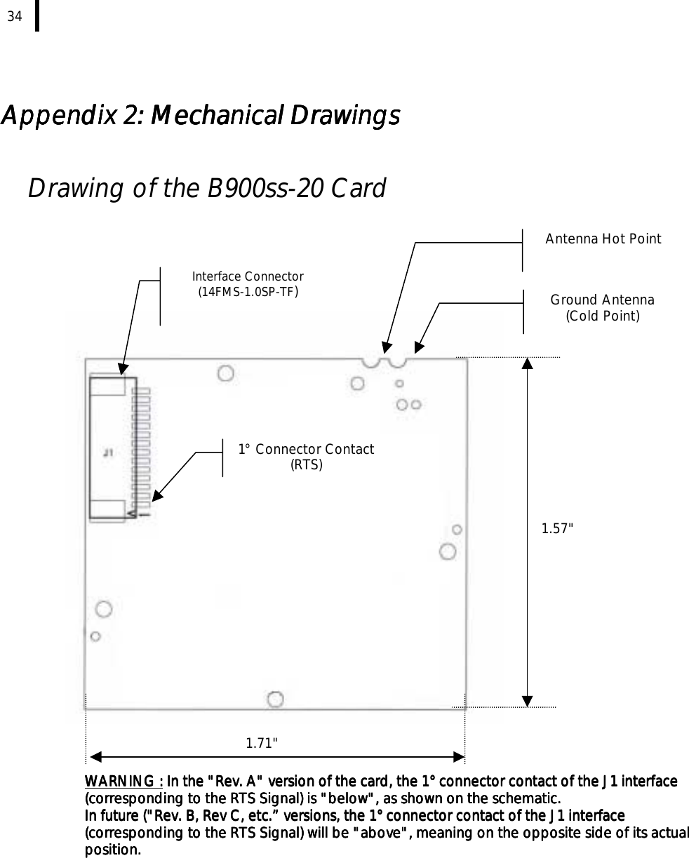  34   Appendix 2: Mechanical DrawingsAppendix 2: Mechanical DrawingsAppendix 2: Mechanical DrawingsAppendix 2: Mechanical Drawings     Drawing of the B900ss-20 Card          WARNING :WARNING :WARNING :WARNING : In the &quot;Rev. A&quot; version of the card, the 1° connector contact of the J1 interface  In the &quot;Rev. A&quot; version of the card, the 1° connector contact of the J1 interface  In the &quot;Rev. A&quot; version of the card, the 1° connector contact of the J1 interface  In the &quot;Rev. A&quot; version of the card, the 1° connector contact of the J1 interface (corresponding to the RTS Signal) is &quot;below&quot;, as shown on the schematic. (corresponding to the RTS Signal) is &quot;below&quot;, as shown on the schematic. (corresponding to the RTS Signal) is &quot;below&quot;, as shown on the schematic. (corresponding to the RTS Signal) is &quot;below&quot;, as shown on the schematic.     In future (&quot;Rev. B, Rev C, etc.” versions, the 1° connector contact of the J1 interface In future (&quot;Rev. B, Rev C, etc.” versions, the 1° connector contact of the J1 interface In future (&quot;Rev. B, Rev C, etc.” versions, the 1° connector contact of the J1 interface In future (&quot;Rev. B, Rev C, etc.” versions, the 1° connector contact of the J1 interface (corresponding to the RTS Signal) will be &quot;above&quot;, meaning on the opposite side of its actual (corresponding to the RTS Signal) will be &quot;above&quot;, meaning on the opposite side of its actual (corresponding to the RTS Signal) will be &quot;above&quot;, meaning on the opposite side of its actual (corresponding to the RTS Signal) will be &quot;above&quot;, meaning on the opposite side of its actual position.position.position.position. 1.71&quot; 1.57&quot; Interface Connector (14FMS-1.0SP-TF)  Ground Antenna (Cold Point) Antenna Hot Point 1° Connector Contact (RTS) 