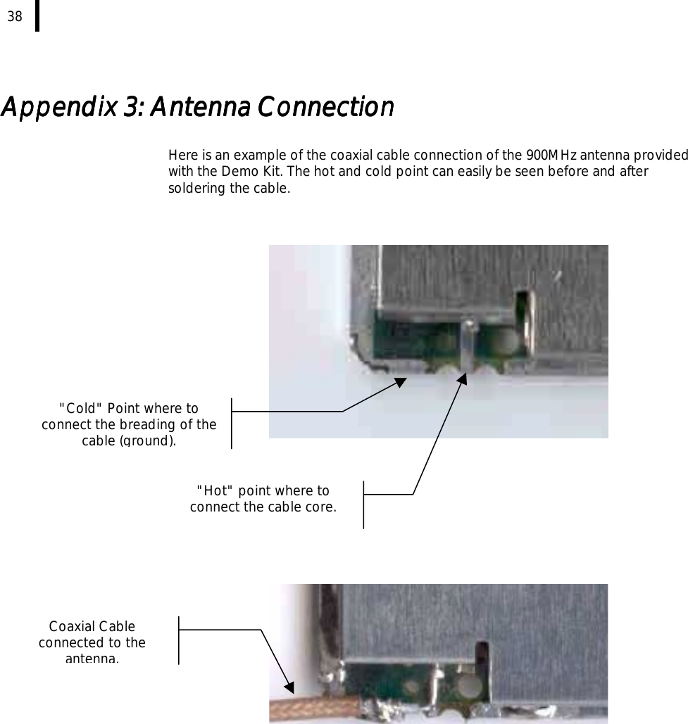  38   Appendix 3: AntAppendix 3: AntAppendix 3: AntAppendix 3: Antenna Connectionenna Connectionenna Connectionenna Connection     Here is an example of the coaxial cable connection of the 900MHz antenna provided with the Demo Kit. The hot and cold point can easily be seen before and after soldering the cable.                Coaxial Cable connected to the antenna.&quot;Hot&quot; point where to connect the cable core. &quot;Cold&quot; Point where to connect the breading of the cable (ground). 