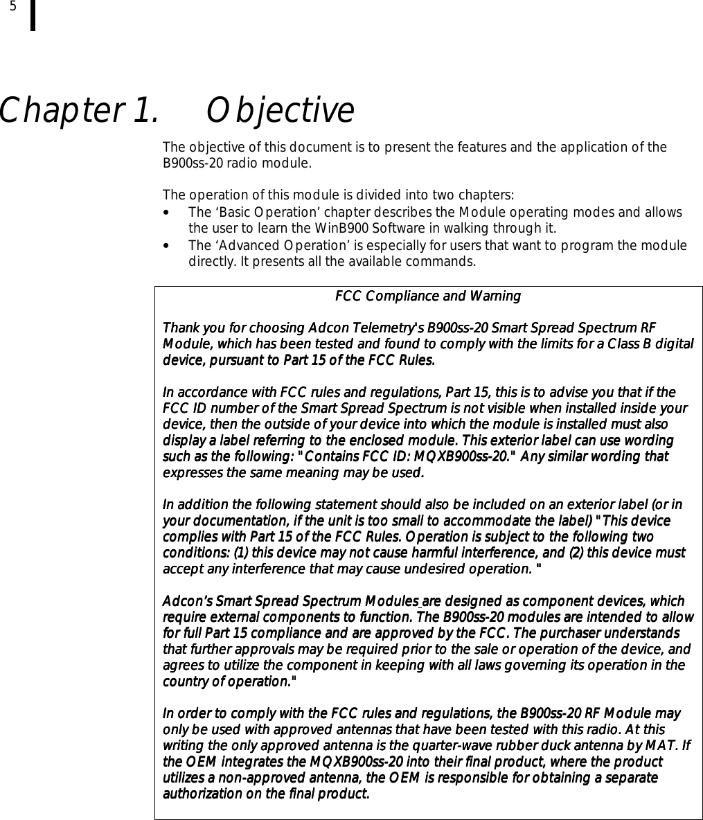 5    Chapter 1.  Objective The objective of this document is to present the features and the application of the B900ss-20 radio module.  The operation of this module is divided into two chapters: •  The ‘Basic Operation’ chapter describes the Module operating modes and allows the user to learn the WinB900 Software in walking through it. •  The ‘Advanced Operation’ is especially for users that want to program the module directly. It presents all the available commands.  FCC Compliance and WarningFCC Compliance and WarningFCC Compliance and WarningFCC Compliance and Warning        Thank you for choosing Adcon Telemetry&apos;s B900ssThank you for choosing Adcon Telemetry&apos;s B900ssThank you for choosing Adcon Telemetry&apos;s B900ssThank you for choosing Adcon Telemetry&apos;s B900ss----20 Smart Spread Spectrum RF 20 Smart Spread Spectrum RF 20 Smart Spread Spectrum RF 20 Smart Spread Spectrum RF Module, which has been tested and found to comply with the limits for a Class B digitaModule, which has been tested and found to comply with the limits for a Class B digitaModule, which has been tested and found to comply with the limits for a Class B digitaModule, which has been tested and found to comply with the limits for a Class B digital l l l device, pursuant to Part 15 of the FCC Rules.device, pursuant to Part 15 of the FCC Rules.device, pursuant to Part 15 of the FCC Rules.device, pursuant to Part 15 of the FCC Rules.        In accordance with FCC rules and regulations, Part 15, this is to advise you that if the In accordance with FCC rules and regulations, Part 15, this is to advise you that if the In accordance with FCC rules and regulations, Part 15, this is to advise you that if the In accordance with FCC rules and regulations, Part 15, this is to advise you that if the FCC ID number of the Smart Spread Spectrum is not visible when installed inside your FCC ID number of the Smart Spread Spectrum is not visible when installed inside your FCC ID number of the Smart Spread Spectrum is not visible when installed inside your FCC ID number of the Smart Spread Spectrum is not visible when installed inside your device, then the outside of your device, then the outside of your device, then the outside of your device, then the outside of your device into which the module is installed must also device into which the module is installed must also device into which the module is installed must also device into which the module is installed must also display a label referring to the enclosed module. This exterior label can use wording display a label referring to the enclosed module. This exterior label can use wording display a label referring to the enclosed module. This exterior label can use wording display a label referring to the enclosed module. This exterior label can use wording such as the following: &quot;Contains FCC ID: MQXB900sssuch as the following: &quot;Contains FCC ID: MQXB900sssuch as the following: &quot;Contains FCC ID: MQXB900sssuch as the following: &quot;Contains FCC ID: MQXB900ss----20.&quot; Any similar wording that 20.&quot; Any similar wording that 20.&quot; Any similar wording that 20.&quot; Any similar wording that expresses the same meaning may be useexpresses the same meaning may be useexpresses the same meaning may be useexpresses the same meaning may be used. d. d. d.         In addition the following statement should also be included on an exterior label (or in In addition the following statement should also be included on an exterior label (or in In addition the following statement should also be included on an exterior label (or in In addition the following statement should also be included on an exterior label (or in your documentation, if the unit is too small to accommodate the label) &quot;your documentation, if the unit is too small to accommodate the label) &quot;your documentation, if the unit is too small to accommodate the label) &quot;your documentation, if the unit is too small to accommodate the label) &quot;This device This device This device This device complies with Part 15 of the FCC Rules. Operation is subject to the following tcomplies with Part 15 of the FCC Rules. Operation is subject to the following tcomplies with Part 15 of the FCC Rules. Operation is subject to the following tcomplies with Part 15 of the FCC Rules. Operation is subject to the following two wo wo wo conditions: (1) this device may not cause harmful interference, and (2) this device must conditions: (1) this device may not cause harmful interference, and (2) this device must conditions: (1) this device may not cause harmful interference, and (2) this device must conditions: (1) this device may not cause harmful interference, and (2) this device must accept any interference that may cause undesired operation.accept any interference that may cause undesired operation.accept any interference that may cause undesired operation.accept any interference that may cause undesired operation. &quot; &quot; &quot; &quot;        Adcon’s Smart Spread Spectrum ModulesAdcon’s Smart Spread Spectrum ModulesAdcon’s Smart Spread Spectrum ModulesAdcon’s Smart Spread Spectrum Modules    are designed as component devices, which are designed as component devices, which are designed as component devices, which are designed as component devices, which require external comporequire external comporequire external comporequire external components to function. The B900ssnents to function. The B900ssnents to function. The B900ssnents to function. The B900ss----20 modules are intended to allow 20 modules are intended to allow 20 modules are intended to allow 20 modules are intended to allow for full Part 15 compliance and are approved by the FCC. The purchaser understands for full Part 15 compliance and are approved by the FCC. The purchaser understands for full Part 15 compliance and are approved by the FCC. The purchaser understands for full Part 15 compliance and are approved by the FCC. The purchaser understands that further approvals may be required prior to the sale or operation of the device, and that further approvals may be required prior to the sale or operation of the device, and that further approvals may be required prior to the sale or operation of the device, and that further approvals may be required prior to the sale or operation of the device, and agrees to utilize theagrees to utilize theagrees to utilize theagrees to utilize the component in keeping with all laws governing its operation in the  component in keeping with all laws governing its operation in the  component in keeping with all laws governing its operation in the  component in keeping with all laws governing its operation in the country of operation.&quot;country of operation.&quot;country of operation.&quot;country of operation.&quot;        In order to comply with the FCC rules and regulations, the B900ssIn order to comply with the FCC rules and regulations, the B900ssIn order to comply with the FCC rules and regulations, the B900ssIn order to comply with the FCC rules and regulations, the B900ss----20 RF Module may 20 RF Module may 20 RF Module may 20 RF Module may only be used with approved antennas that have been tested with this radio. At thisonly be used with approved antennas that have been tested with this radio. At thisonly be used with approved antennas that have been tested with this radio. At thisonly be used with approved antennas that have been tested with this radio. At this    writing the only approved antenna is the quarterwriting the only approved antenna is the quarterwriting the only approved antenna is the quarterwriting the only approved antenna is the quarter----wave rubber duck antenna by MAT. If wave rubber duck antenna by MAT. If wave rubber duck antenna by MAT. If wave rubber duck antenna by MAT. If the OEM integrates the MQXB900ssthe OEM integrates the MQXB900ssthe OEM integrates the MQXB900ssthe OEM integrates the MQXB900ss----20 into their final product, where the product 20 into their final product, where the product 20 into their final product, where the product 20 into their final product, where the product utilizes a nonutilizes a nonutilizes a nonutilizes a non----approved antenna, the OEM is responsible for obtaining a separate approved antenna, the OEM is responsible for obtaining a separate approved antenna, the OEM is responsible for obtaining a separate approved antenna, the OEM is responsible for obtaining a separate authorizaauthorizaauthorizaauthorization on the final product.tion on the final product.tion on the final product.tion on the final product.        