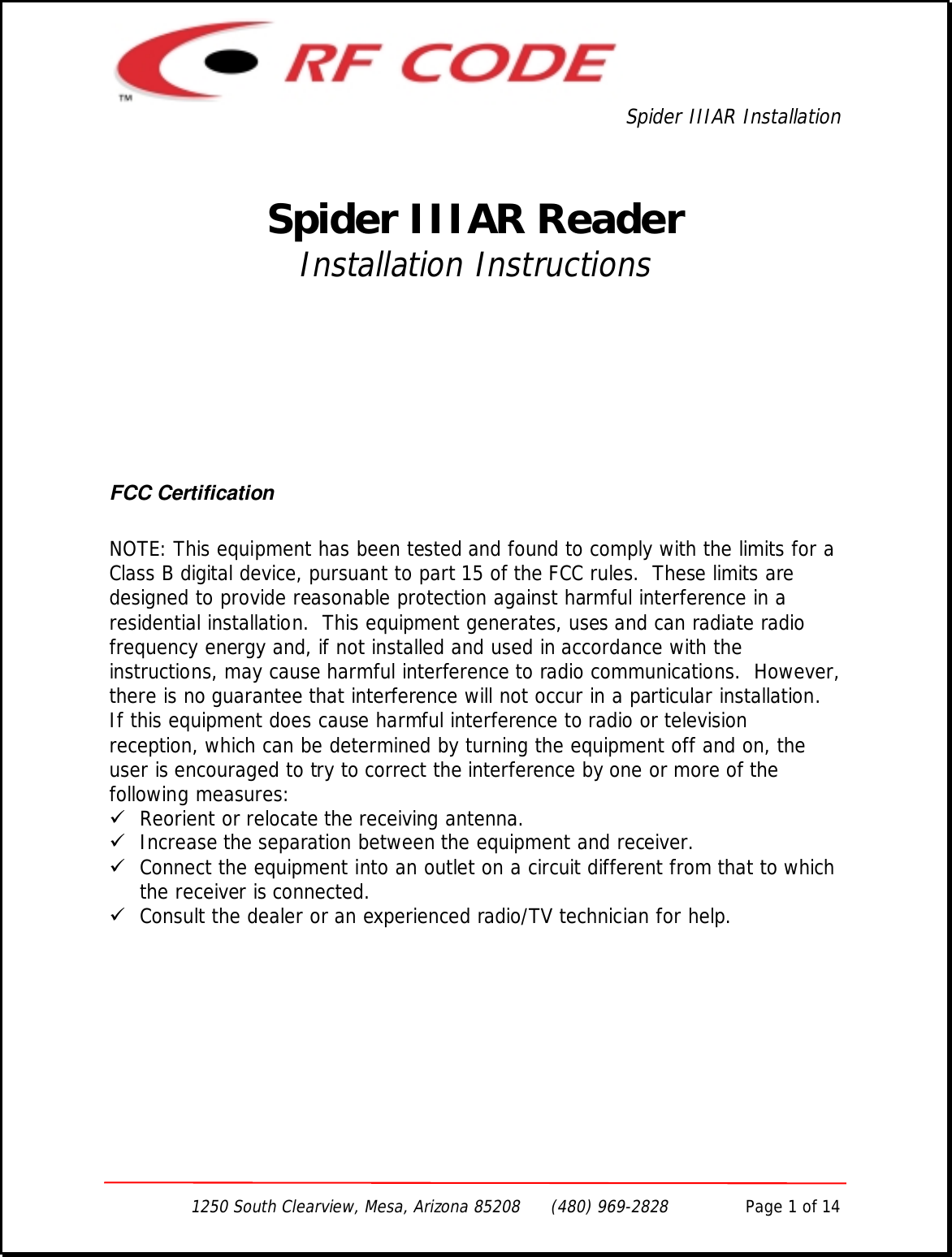 Spider IIIAR Installation1250 South Clearview, Mesa, Arizona 85208      (480) 969-2828               Page 1 of 14Spider IIIAR ReaderInstallation InstructionsFCC CertificationNOTE: This equipment has been tested and found to comply with the limits for aClass B digital device, pursuant to part 15 of the FCC rules.  These limits aredesigned to provide reasonable protection against harmful interference in aresidential installation.  This equipment generates, uses and can radiate radiofrequency energy and, if not installed and used in accordance with theinstructions, may cause harmful interference to radio communications.  However,there is no guarantee that interference will not occur in a particular installation.If this equipment does cause harmful interference to radio or televisionreception, which can be determined by turning the equipment off and on, theuser is encouraged to try to correct the interference by one or more of thefollowing measures:! Reorient or relocate the receiving antenna.! Increase the separation between the equipment and receiver.! Connect the equipment into an outlet on a circuit different from that to whichthe receiver is connected.! Consult the dealer or an experienced radio/TV technician for help.