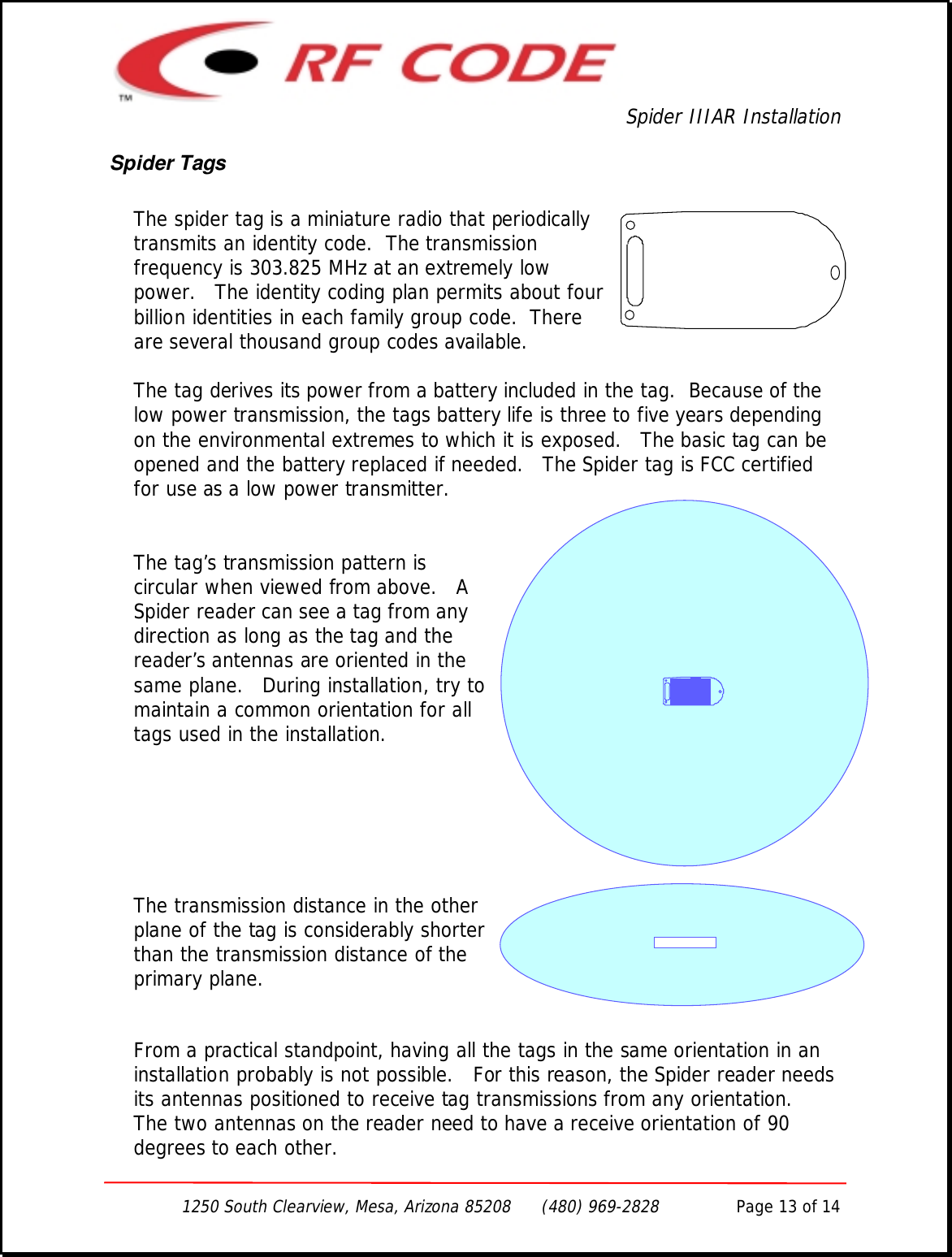 Spider IIIAR Installation1250 South Clearview, Mesa, Arizona 85208      (480) 969-2828               Page 13 of 14Spider TagsThe spider tag is a miniature radio that periodicallytransmits an identity code.  The transmissionfrequency is 303.825 MHz at an extremely lowpower.   The identity coding plan permits about fourbillion identities in each family group code.  Thereare several thousand group codes available.The tag derives its power from a battery included in the tag.  Because of thelow power transmission, the tags battery life is three to five years dependingon the environmental extremes to which it is exposed.   The basic tag can beopened and the battery replaced if needed.   The Spider tag is FCC certifiedfor use as a low power transmitter.The tag’s transmission pattern iscircular when viewed from above.   ASpider reader can see a tag from anydirection as long as the tag and thereader’s antennas are oriented in thesame plane.   During installation, try tomaintain a common orientation for alltags used in the installation.The transmission distance in the otherplane of the tag is considerably shorterthan the transmission distance of theprimary plane.From a practical standpoint, having all the tags in the same orientation in aninstallation probably is not possible.   For this reason, the Spider reader needsits antennas positioned to receive tag transmissions from any orientation.The two antennas on the reader need to have a receive orientation of 90degrees to each other.