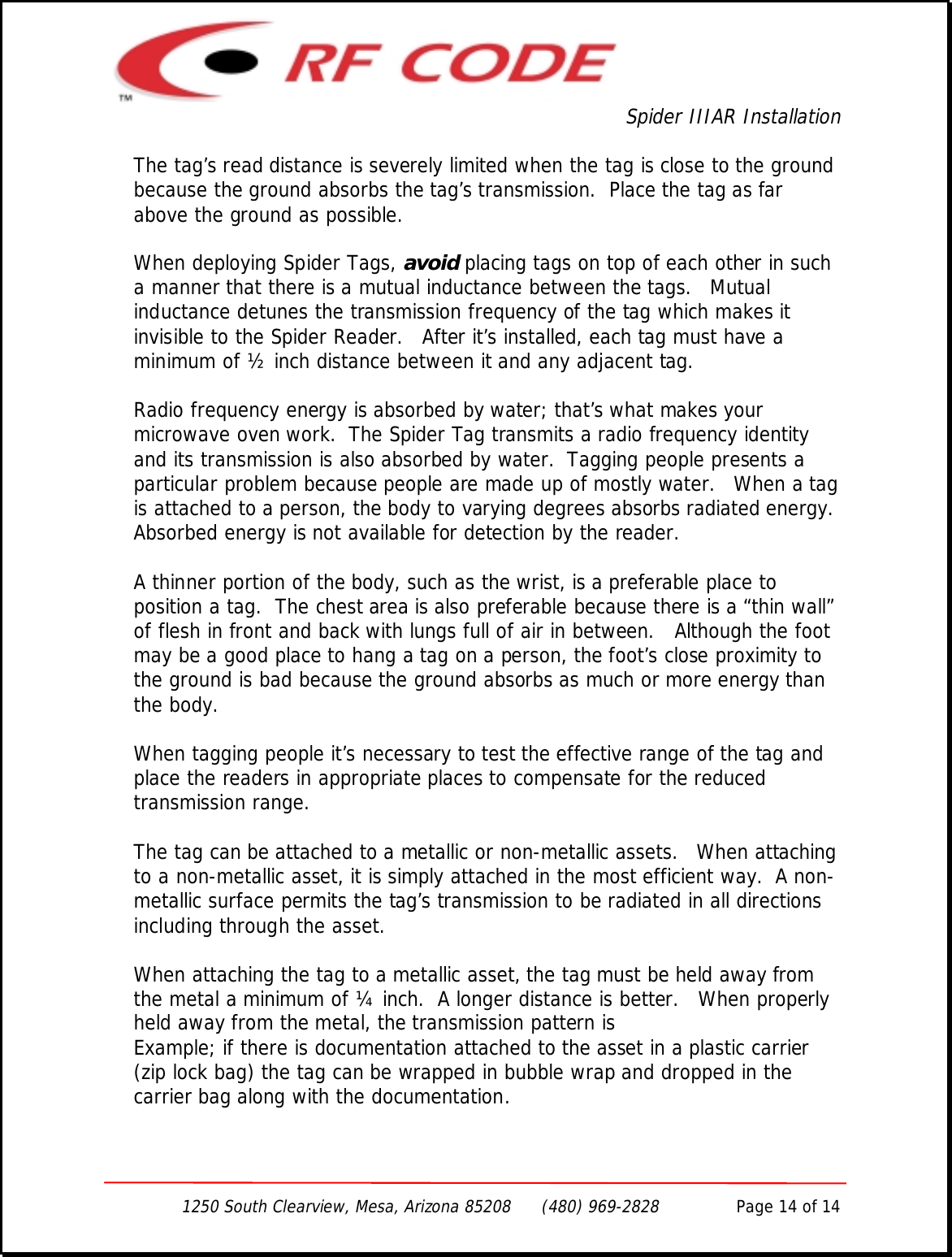 Spider IIIAR Installation1250 South Clearview, Mesa, Arizona 85208      (480) 969-2828               Page 14 of 14The tag’s read distance is severely limited when the tag is close to the groundbecause the ground absorbs the tag’s transmission.  Place the tag as farabove the ground as possible.When deploying Spider Tags, avoid placing tags on top of each other in sucha manner that there is a mutual inductance between the tags.   Mutualinductance detunes the transmission frequency of the tag which makes itinvisible to the Spider Reader.   After it’s installed, each tag must have aminimum of ½ inch distance between it and any adjacent tag.Radio frequency energy is absorbed by water; that’s what makes yourmicrowave oven work.  The Spider Tag transmits a radio frequency identityand its transmission is also absorbed by water.  Tagging people presents aparticular problem because people are made up of mostly water.   When a tagis attached to a person, the body to varying degrees absorbs radiated energy.Absorbed energy is not available for detection by the reader.A thinner portion of the body, such as the wrist, is a preferable place toposition a tag.  The chest area is also preferable because there is a “thin wall”of flesh in front and back with lungs full of air in between.   Although the footmay be a good place to hang a tag on a person, the foot’s close proximity tothe ground is bad because the ground absorbs as much or more energy thanthe body.When tagging people it’s necessary to test the effective range of the tag andplace the readers in appropriate places to compensate for the reducedtransmission range.The tag can be attached to a metallic or non-metallic assets.   When attachingto a non-metallic asset, it is simply attached in the most efficient way.  A non-metallic surface permits the tag’s transmission to be radiated in all directionsincluding through the asset.When attaching the tag to a metallic asset, the tag must be held away fromthe metal a minimum of ¼ inch.  A longer distance is better.   When properlyheld away from the metal, the transmission pattern isExample; if there is documentation attached to the asset in a plastic carrier(zip lock bag) the tag can be wrapped in bubble wrap and dropped in thecarrier bag along with the documentation.