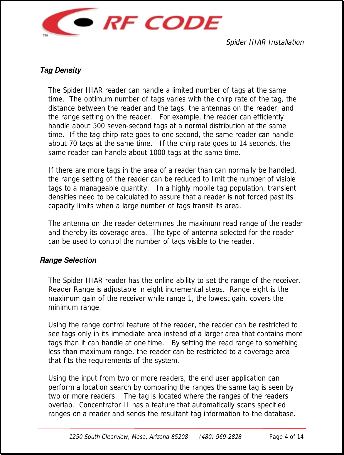Spider IIIAR Installation1250 South Clearview, Mesa, Arizona 85208      (480) 969-2828               Page 4 of 14Tag DensityThe Spider IIIAR reader can handle a limited number of tags at the sametime.  The optimum number of tags varies with the chirp rate of the tag, thedistance between the reader and the tags, the antennas on the reader, andthe range setting on the reader.   For example, the reader can efficientlyhandle about 500 seven-second tags at a normal distribution at the sametime.  If the tag chirp rate goes to one second, the same reader can handleabout 70 tags at the same time.   If the chirp rate goes to 14 seconds, thesame reader can handle about 1000 tags at the same time.If there are more tags in the area of a reader than can normally be handled,the range setting of the reader can be reduced to limit the number of visibletags to a manageable quantity.   In a highly mobile tag population, transientdensities need to be calculated to assure that a reader is not forced past itscapacity limits when a large number of tags transit its area.The antenna on the reader determines the maximum read range of the readerand thereby its coverage area.  The type of antenna selected for the readercan be used to control the number of tags visible to the reader.Range SelectionThe Spider IIIAR reader has the online ability to set the range of the receiver.Reader Range is adjustable in eight incremental steps.  Range eight is themaximum gain of the receiver while range 1, the lowest gain, covers theminimum range.Using the range control feature of the reader, the reader can be restricted tosee tags only in its immediate area instead of a larger area that contains moretags than it can handle at one time.   By setting the read range to somethingless than maximum range, the reader can be restricted to a coverage areathat fits the requirements of the system.Using the input from two or more readers, the end user application canperform a location search by comparing the ranges the same tag is seen bytwo or more readers.   The tag is located where the ranges of the readersoverlap.  Concentrator LI has a feature that automatically scans specifiedranges on a reader and sends the resultant tag information to the database.