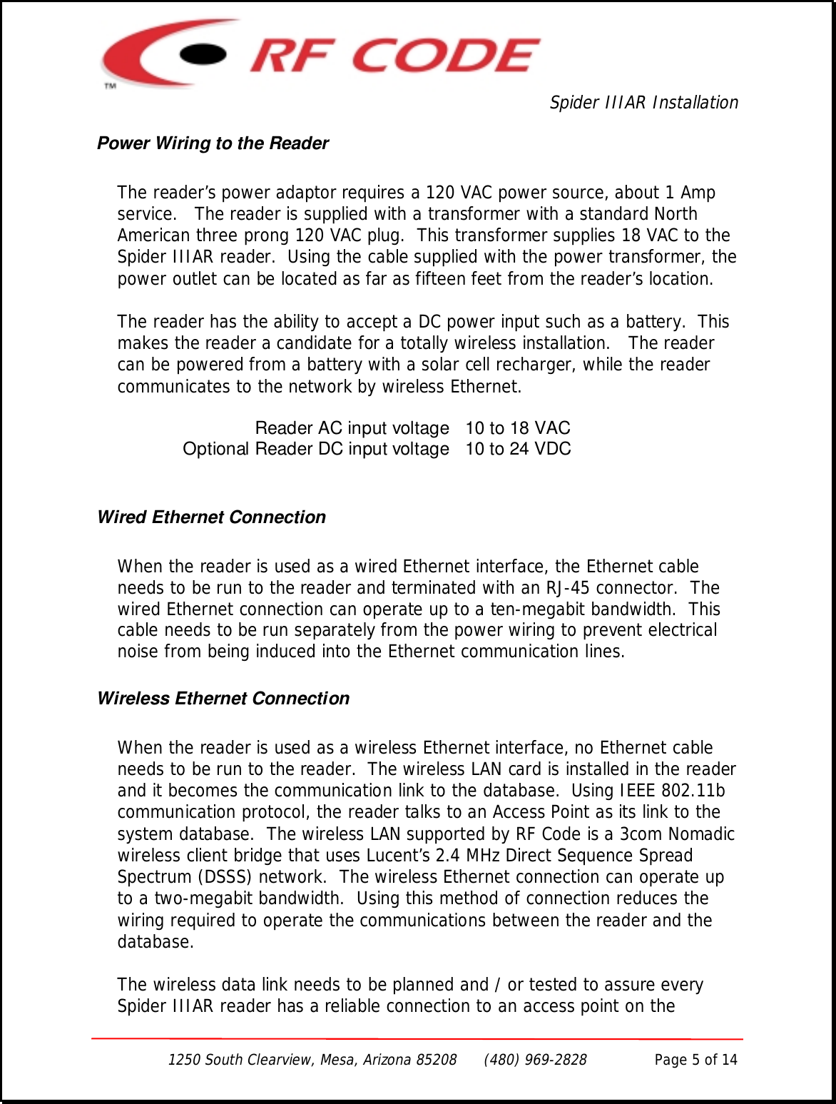 Spider IIIAR Installation1250 South Clearview, Mesa, Arizona 85208      (480) 969-2828               Page 5 of 14Power Wiring to the ReaderThe reader’s power adaptor requires a 120 VAC power source, about 1 Ampservice.   The reader is supplied with a transformer with a standard NorthAmerican three prong 120 VAC plug.  This transformer supplies 18 VAC to theSpider IIIAR reader.  Using the cable supplied with the power transformer, thepower outlet can be located as far as fifteen feet from the reader’s location.The reader has the ability to accept a DC power input such as a battery.  Thismakes the reader a candidate for a totally wireless installation.   The readercan be powered from a battery with a solar cell recharger, while the readercommunicates to the network by wireless Ethernet.Reader AC input voltage 10 to 18 VACOptional Reader DC input voltage 10 to 24 VDCWired Ethernet ConnectionWhen the reader is used as a wired Ethernet interface, the Ethernet cableneeds to be run to the reader and terminated with an RJ-45 connector.  Thewired Ethernet connection can operate up to a ten-megabit bandwidth.  Thiscable needs to be run separately from the power wiring to prevent electricalnoise from being induced into the Ethernet communication lines.Wireless Ethernet ConnectionWhen the reader is used as a wireless Ethernet interface, no Ethernet cableneeds to be run to the reader.  The wireless LAN card is installed in the readerand it becomes the communication link to the database.  Using IEEE 802.11bcommunication protocol, the reader talks to an Access Point as its link to thesystem database.  The wireless LAN supported by RF Code is a 3com Nomadicwireless client bridge that uses Lucent’s 2.4 MHz Direct Sequence SpreadSpectrum (DSSS) network.  The wireless Ethernet connection can operate upto a two-megabit bandwidth.  Using this method of connection reduces thewiring required to operate the communications between the reader and thedatabase.The wireless data link needs to be planned and / or tested to assure everySpider IIIAR reader has a reliable connection to an access point on the