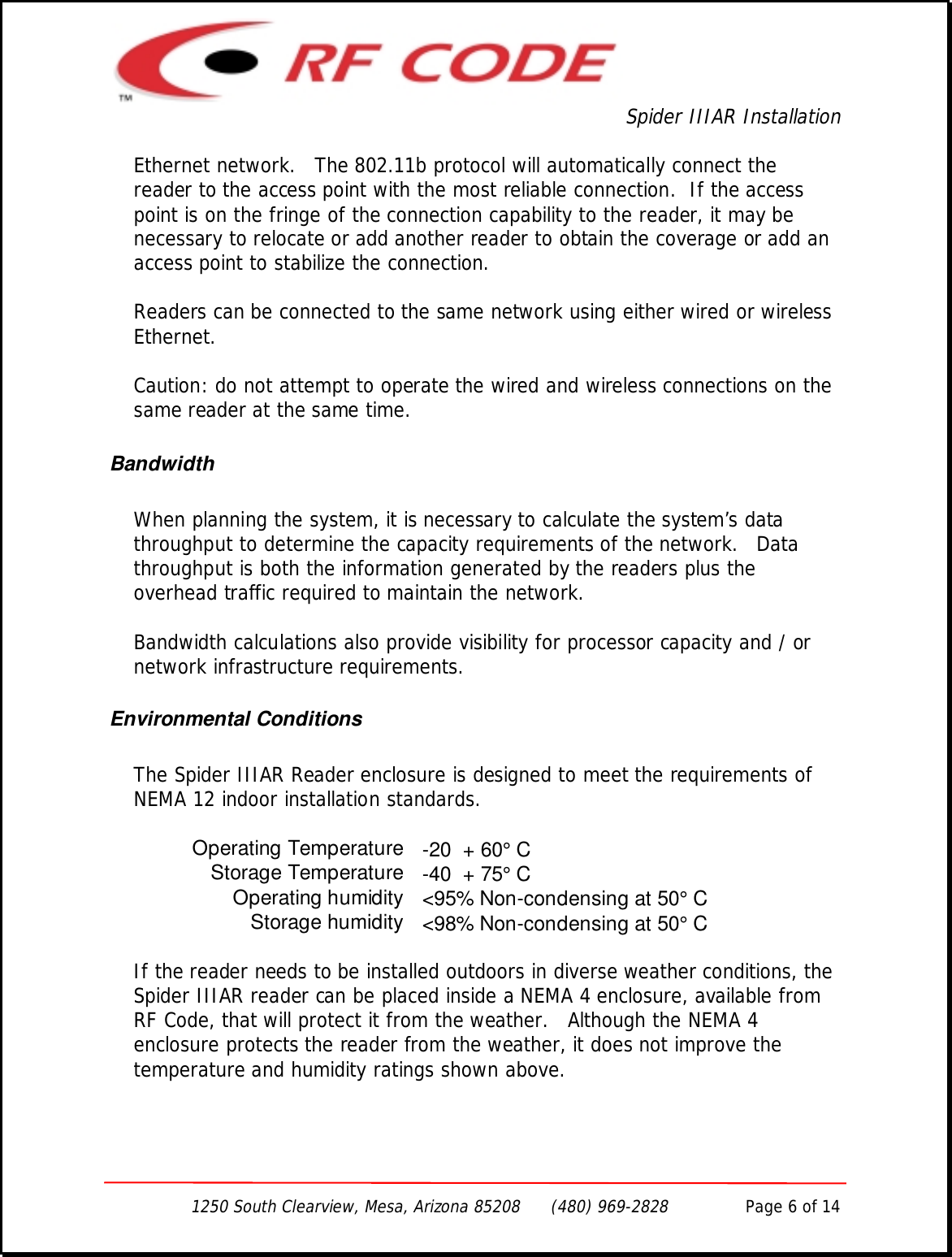 Spider IIIAR Installation1250 South Clearview, Mesa, Arizona 85208      (480) 969-2828               Page 6 of 14Ethernet network.   The 802.11b protocol will automatically connect thereader to the access point with the most reliable connection.  If the accesspoint is on the fringe of the connection capability to the reader, it may benecessary to relocate or add another reader to obtain the coverage or add anaccess point to stabilize the connection.Readers can be connected to the same network using either wired or wirelessEthernet.Caution: do not attempt to operate the wired and wireless connections on thesame reader at the same time.BandwidthWhen planning the system, it is necessary to calculate the system’s datathroughput to determine the capacity requirements of the network.   Datathroughput is both the information generated by the readers plus theoverhead traffic required to maintain the network.Bandwidth calculations also provide visibility for processor capacity and / ornetwork infrastructure requirements.Environmental ConditionsThe Spider IIIAR Reader enclosure is designed to meet the requirements ofNEMA 12 indoor installation standards.Operating Temperature -20  + 60° CStorage Temperature -40  + 75° COperating humidity &lt;95% Non-condensing at 50° CStorage humidity &lt;98% Non-condensing at 50° CIf the reader needs to be installed outdoors in diverse weather conditions, theSpider IIIAR reader can be placed inside a NEMA 4 enclosure, available fromRF Code, that will protect it from the weather.   Although the NEMA 4enclosure protects the reader from the weather, it does not improve thetemperature and humidity ratings shown above.
