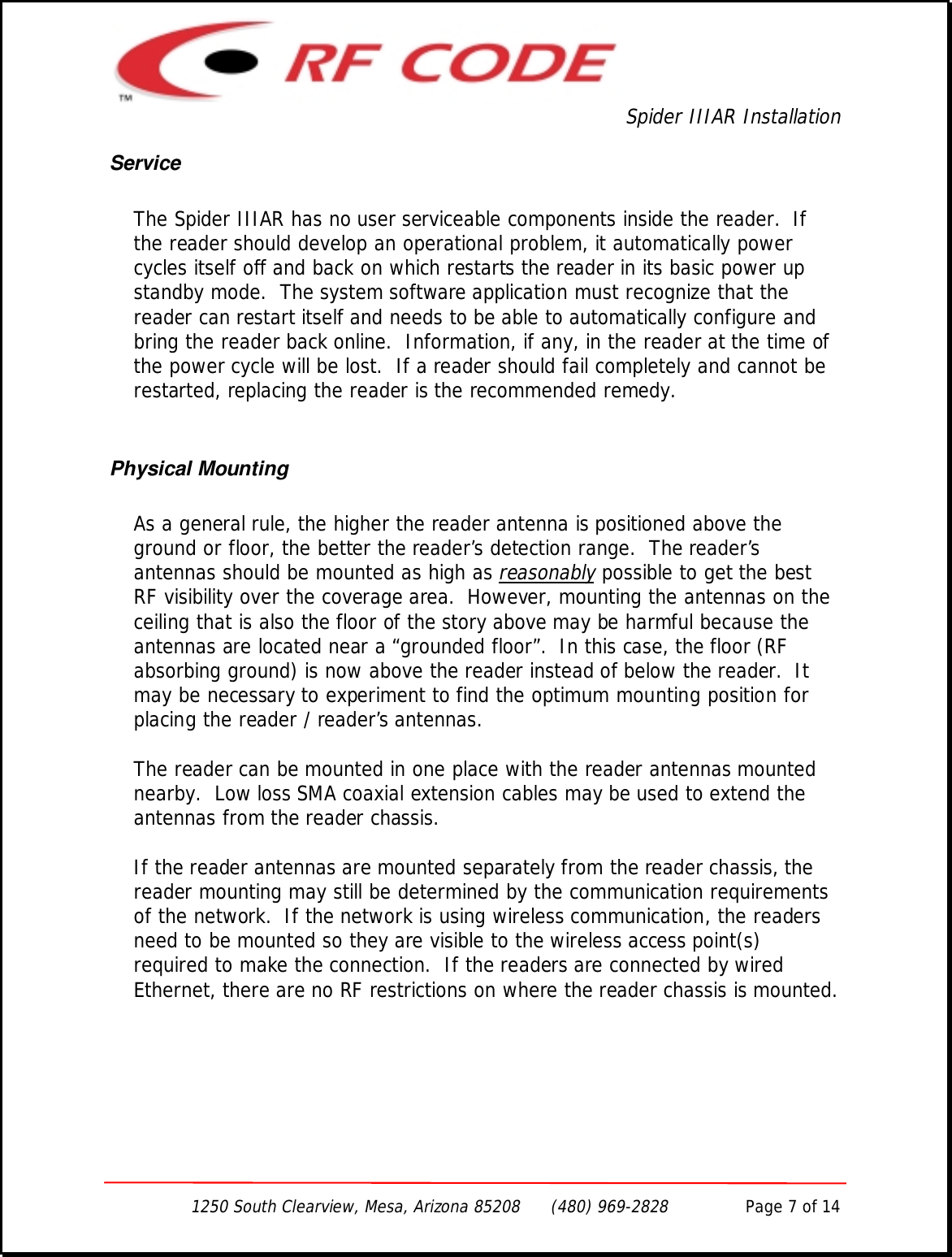 Spider IIIAR Installation1250 South Clearview, Mesa, Arizona 85208      (480) 969-2828               Page 7 of 14ServiceThe Spider IIIAR has no user serviceable components inside the reader.  Ifthe reader should develop an operational problem, it automatically powercycles itself off and back on which restarts the reader in its basic power upstandby mode.  The system software application must recognize that thereader can restart itself and needs to be able to automatically configure andbring the reader back online.  Information, if any, in the reader at the time ofthe power cycle will be lost.  If a reader should fail completely and cannot berestarted, replacing the reader is the recommended remedy.Physical MountingAs a general rule, the higher the reader antenna is positioned above theground or floor, the better the reader’s detection range.  The reader’santennas should be mounted as high as reasonably possible to get the bestRF visibility over the coverage area.  However, mounting the antennas on theceiling that is also the floor of the story above may be harmful because theantennas are located near a “grounded floor”.  In this case, the floor (RFabsorbing ground) is now above the reader instead of below the reader.  Itmay be necessary to experiment to find the optimum mounting position forplacing the reader / reader’s antennas.The reader can be mounted in one place with the reader antennas mountednearby.  Low loss SMA coaxial extension cables may be used to extend theantennas from the reader chassis.If the reader antennas are mounted separately from the reader chassis, thereader mounting may still be determined by the communication requirementsof the network.  If the network is using wireless communication, the readersneed to be mounted so they are visible to the wireless access point(s)required to make the connection.  If the readers are connected by wiredEthernet, there are no RF restrictions on where the reader chassis is mounted.