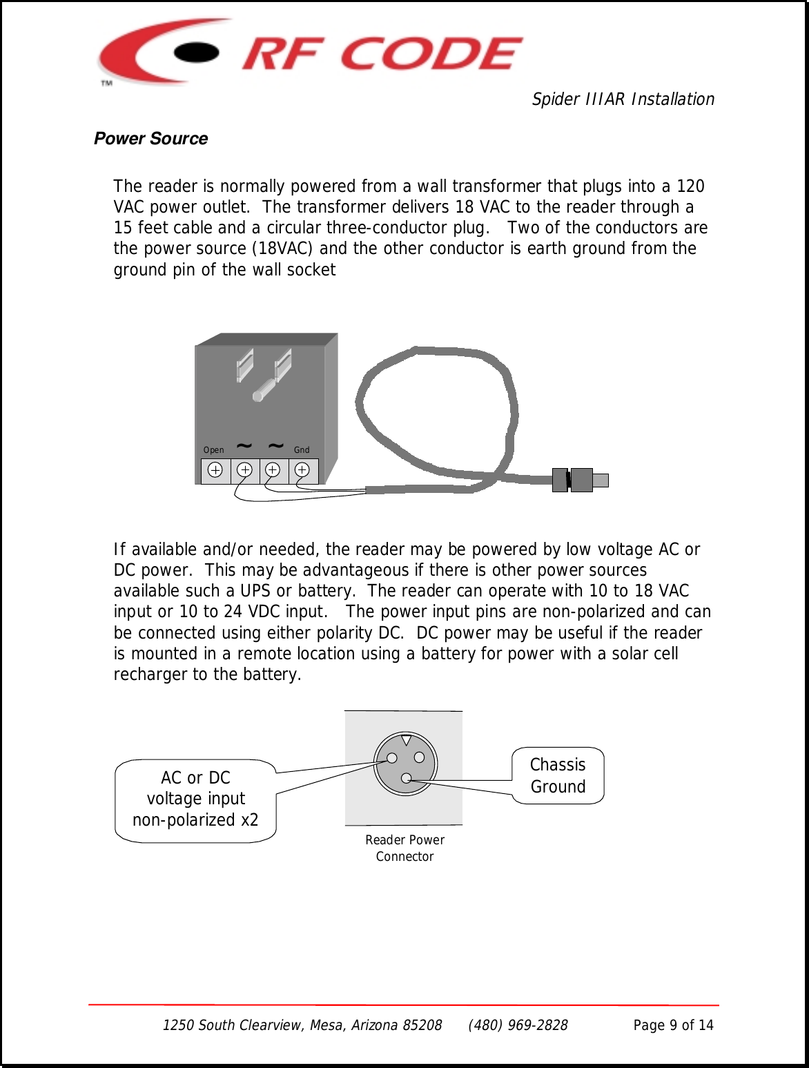 Spider IIIAR Installation1250 South Clearview, Mesa, Arizona 85208      (480) 969-2828               Page 9 of 14Power SourceThe reader is normally powered from a wall transformer that plugs into a 120VAC power outlet.  The transformer delivers 18 VAC to the reader through a15 feet cable and a circular three-conductor plug.   Two of the conductors arethe power source (18VAC) and the other conductor is earth ground from theground pin of the wall socketIf available and/or needed, the reader may be powered by low voltage AC orDC power.  This may be advantageous if there is other power sourcesavailable such a UPS or battery.  The reader can operate with 10 to 18 VACinput or 10 to 24 VDC input.   The power input pins are non-polarized and canbe connected using either polarity DC.  DC power may be useful if the readeris mounted in a remote location using a battery for power with a solar cellrecharger to the battery.Open    ~  ~   GndReader PowerConnectorAC or DCvoltage inputnon-polarized x2ChassisGround