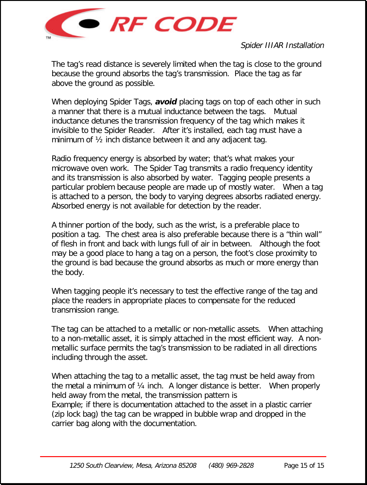 Spider IIIAR Installation1250 South Clearview, Mesa, Arizona 85208      (480) 969-2828               Page 15 of 15The tag’s read distance is severely limited when the tag is close to the groundbecause the ground absorbs the tag’s transmission.  Place the tag as farabove the ground as possible.When deploying Spider Tags, avoid placing tags on top of each other in sucha manner that there is a mutual inductance between the tags.   Mutualinductance detunes the transmission frequency of the tag which makes itinvisible to the Spider Reader.   After it’s installed, each tag must have aminimum of ½ inch distance between it and any adjacent tag.Radio frequency energy is absorbed by water; that’s what makes yourmicrowave oven work.  The Spider Tag transmits a radio frequency identityand its transmission is also absorbed by water.  Tagging people presents aparticular problem because people are made up of mostly water.   When a tagis attached to a person, the body to varying degrees absorbs radiated energy.Absorbed energy is not available for detection by the reader.A thinner portion of the body, such as the wrist, is a preferable place toposition a tag.  The chest area is also preferable because there is a “thin wall”of flesh in front and back with lungs full of air in between.   Although the footmay be a good place to hang a tag on a person, the foot’s close proximity tothe ground is bad because the ground absorbs as much or more energy thanthe body.When tagging people it’s necessary to test the effective range of the tag andplace the readers in appropriate places to compensate for the reducedtransmission range.The tag can be attached to a metallic or non-metallic assets.   When attachingto a non-metallic asset, it is simply attached in the most efficient way.  A non-metallic surface permits the tag’s transmission to be radiated in all directionsincluding through the asset.When attaching the tag to a metallic asset, the tag must be held away fromthe metal a minimum of ¼ inch.  A longer distance is better.   When properlyheld away from the metal, the transmission pattern isExample; if there is documentation attached to the asset in a plastic carrier(zip lock bag) the tag can be wrapped in bubble wrap and dropped in thecarrier bag along with the documentation.