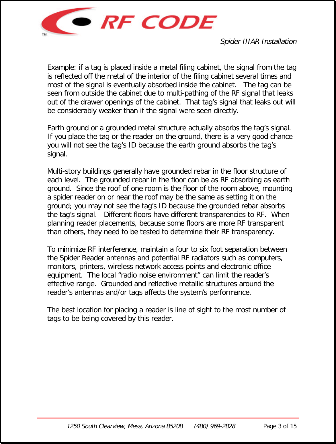 Spider IIIAR Installation1250 South Clearview, Mesa, Arizona 85208      (480) 969-2828               Page 3 of 15Example: if a tag is placed inside a metal filing cabinet, the signal from the tagis reflected off the metal of the interior of the filing cabinet several times andmost of the signal is eventually absorbed inside the cabinet.   The tag can beseen from outside the cabinet due to multi-pathing of the RF signal that leaksout of the drawer openings of the cabinet.  That tag’s signal that leaks out willbe considerably weaker than if the signal were seen directly.Earth ground or a grounded metal structure actually absorbs the tag’s signal.If you place the tag or the reader on the ground, there is a very good chanceyou will not see the tag’s ID because the earth ground absorbs the tag’ssignal.Multi-story buildings generally have grounded rebar in the floor structure ofeach level.  The grounded rebar in the floor can be as RF absorbing as earthground.  Since the roof of one room is the floor of the room above, mountinga spider reader on or near the roof may be the same as setting it on theground; you may not see the tag’s ID because the grounded rebar absorbsthe tag’s signal.   Different floors have different transparencies to RF.  Whenplanning reader placements, because some floors are more RF transparentthan others, they need to be tested to determine their RF transparency.To minimize RF interference, maintain a four to six foot separation betweenthe Spider Reader antennas and potential RF radiators such as computers,monitors, printers, wireless network access points and electronic officeequipment.  The local “radio noise environment” can limit the reader’seffective range.  Grounded and reflective metallic structures around thereader’s antennas and/or tags affects the system’s performance.The best location for placing a reader is line of sight to the most number oftags to be being covered by this reader.