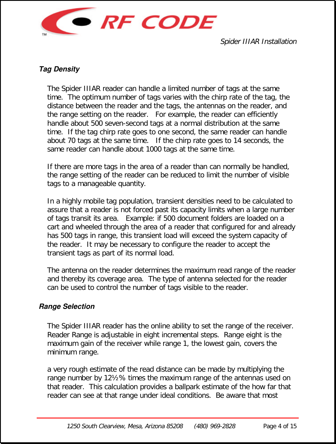 Spider IIIAR Installation1250 South Clearview, Mesa, Arizona 85208      (480) 969-2828               Page 4 of 15Tag DensityThe Spider IIIAR reader can handle a limited number of tags at the sametime.  The optimum number of tags varies with the chirp rate of the tag, thedistance between the reader and the tags, the antennas on the reader, andthe range setting on the reader.   For example, the reader can efficientlyhandle about 500 seven-second tags at a normal distribution at the sametime.  If the tag chirp rate goes to one second, the same reader can handleabout 70 tags at the same time.   If the chirp rate goes to 14 seconds, thesame reader can handle about 1000 tags at the same time.If there are more tags in the area of a reader than can normally be handled,the range setting of the reader can be reduced to limit the number of visibletags to a manageable quantity.In a highly mobile tag population, transient densities need to be calculated toassure that a reader is not forced past its capacity limits when a large numberof tags transit its area.   Example: if 500 document folders are loaded on acart and wheeled through the area of a reader that configured for and alreadyhas 500 tags in range, this transient load will exceed the system capacity ofthe reader.  It may be necessary to configure the reader to accept thetransient tags as part of its normal load.The antenna on the reader determines the maximum read range of the readerand thereby its coverage area.  The type of antenna selected for the readercan be used to control the number of tags visible to the reader.Range SelectionThe Spider IIIAR reader has the online ability to set the range of the receiver.Reader Range is adjustable in eight incremental steps.  Range eight is themaximum gain of the receiver while range 1, the lowest gain, covers theminimum range.a very rough estimate of the read distance can be made by multiplying therange number by 12½% times the maximum range of the antennas used onthat reader.  This calculation provides a ballpark estimate of the how far thatreader can see at that range under ideal conditions.  Be aware that most