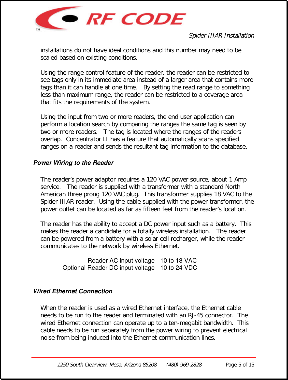 Spider IIIAR Installation1250 South Clearview, Mesa, Arizona 85208      (480) 969-2828               Page 5 of 15installations do not have ideal conditions and this number may need to bescaled based on existing conditions.Using the range control feature of the reader, the reader can be restricted tosee tags only in its immediate area instead of a larger area that contains moretags than it can handle at one time.   By setting the read range to somethingless than maximum range, the reader can be restricted to a coverage areathat fits the requirements of the system.Using the input from two or more readers, the end user application canperform a location search by comparing the ranges the same tag is seen bytwo or more readers.   The tag is located where the ranges of the readersoverlap.  Concentrator LI has a feature that automatically scans specifiedranges on a reader and sends the resultant tag information to the database.Power Wiring to the ReaderThe reader’s power adaptor requires a 120 VAC power source, about 1 Ampservice.   The reader is supplied with a transformer with a standard NorthAmerican three prong 120 VAC plug.  This transformer supplies 18 VAC to theSpider IIIAR reader.  Using the cable supplied with the power transformer, thepower outlet can be located as far as fifteen feet from the reader’s location.The reader has the ability to accept a DC power input such as a battery.  Thismakes the reader a candidate for a totally wireless installation.   The readercan be powered from a battery with a solar cell recharger, while the readercommunicates to the network by wireless Ethernet.Reader AC input voltage 10 to 18 VACOptional Reader DC input voltage 10 to 24 VDCWired Ethernet ConnectionWhen the reader is used as a wired Ethernet interface, the Ethernet cableneeds to be run to the reader and terminated with an RJ-45 connector.  Thewired Ethernet connection can operate up to a ten-megabit bandwidth.  Thiscable needs to be run separately from the power wiring to prevent electricalnoise from being induced into the Ethernet communication lines.