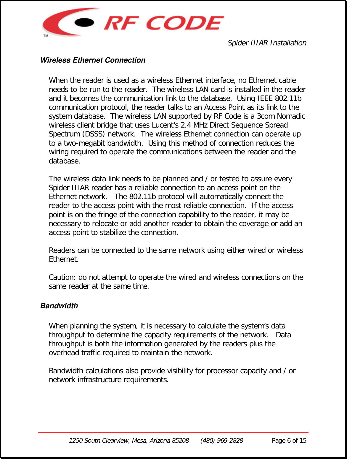 Spider IIIAR Installation1250 South Clearview, Mesa, Arizona 85208      (480) 969-2828               Page 6 of 15Wireless Ethernet ConnectionWhen the reader is used as a wireless Ethernet interface, no Ethernet cableneeds to be run to the reader.  The wireless LAN card is installed in the readerand it becomes the communication link to the database.  Using IEEE 802.11bcommunication protocol, the reader talks to an Access Point as its link to thesystem database.  The wireless LAN supported by RF Code is a 3com Nomadicwireless client bridge that uses Lucent’s 2.4 MHz Direct Sequence SpreadSpectrum (DSSS) network.  The wireless Ethernet connection can operate upto a two-megabit bandwidth.  Using this method of connection reduces thewiring required to operate the communications between the reader and thedatabase.The wireless data link needs to be planned and / or tested to assure everySpider IIIAR reader has a reliable connection to an access point on theEthernet network.   The 802.11b protocol will automatically connect thereader to the access point with the most reliable connection.  If the accesspoint is on the fringe of the connection capability to the reader, it may benecessary to relocate or add another reader to obtain the coverage or add anaccess point to stabilize the connection.Readers can be connected to the same network using either wired or wirelessEthernet.Caution: do not attempt to operate the wired and wireless connections on thesame reader at the same time.BandwidthWhen planning the system, it is necessary to calculate the system’s datathroughput to determine the capacity requirements of the network.   Datathroughput is both the information generated by the readers plus theoverhead traffic required to maintain the network.Bandwidth calculations also provide visibility for processor capacity and / ornetwork infrastructure requirements.