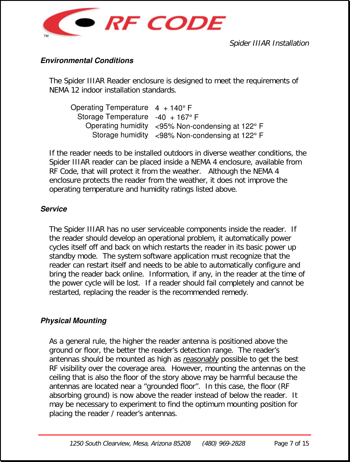 Spider IIIAR Installation1250 South Clearview, Mesa, Arizona 85208      (480) 969-2828               Page 7 of 15Environmental ConditionsThe Spider IIIAR Reader enclosure is designed to meet the requirements ofNEMA 12 indoor installation standards.Operating Temperature 4  + 140° FStorage Temperature -40  + 167° FOperating humidity &lt;95% Non-condensing at 122° FStorage humidity &lt;98% Non-condensing at 122° FIf the reader needs to be installed outdoors in diverse weather conditions, theSpider IIIAR reader can be placed inside a NEMA 4 enclosure, available fromRF Code, that will protect it from the weather.   Although the NEMA 4enclosure protects the reader from the weather, it does not improve theoperating temperature and humidity ratings listed above.ServiceThe Spider IIIAR has no user serviceable components inside the reader.  Ifthe reader should develop an operational problem, it automatically powercycles itself off and back on which restarts the reader in its basic power upstandby mode.  The system software application must recognize that thereader can restart itself and needs to be able to automatically configure andbring the reader back online.  Information, if any, in the reader at the time ofthe power cycle will be lost.  If a reader should fail completely and cannot berestarted, replacing the reader is the recommended remedy.Physical MountingAs a general rule, the higher the reader antenna is positioned above theground or floor, the better the reader’s detection range.  The reader’santennas should be mounted as high as reasonably possible to get the bestRF visibility over the coverage area.  However, mounting the antennas on theceiling that is also the floor of the story above may be harmful because theantennas are located near a “grounded floor”.  In this case, the floor (RFabsorbing ground) is now above the reader instead of below the reader.  Itmay be necessary to experiment to find the optimum mounting position forplacing the reader / reader’s antennas.