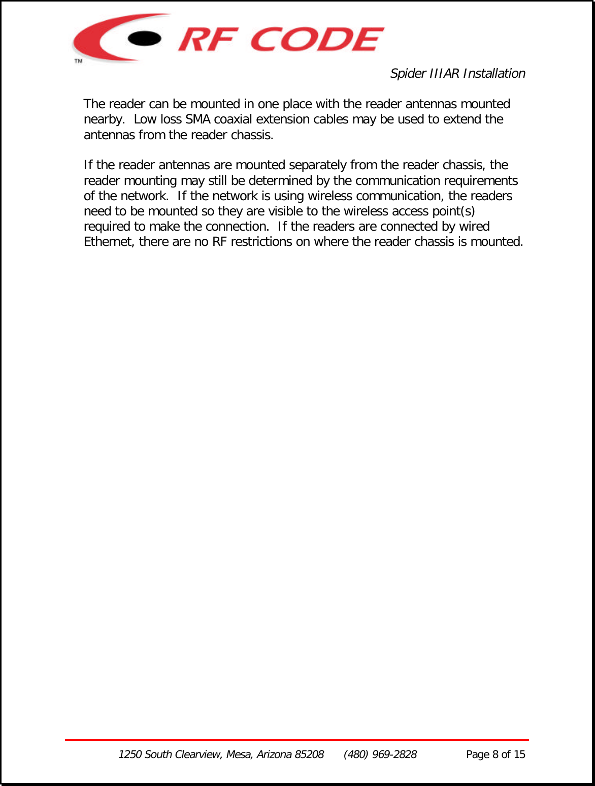 Spider IIIAR Installation1250 South Clearview, Mesa, Arizona 85208      (480) 969-2828               Page 8 of 15The reader can be mounted in one place with the reader antennas mountednearby.  Low loss SMA coaxial extension cables may be used to extend theantennas from the reader chassis.If the reader antennas are mounted separately from the reader chassis, thereader mounting may still be determined by the communication requirementsof the network.  If the network is using wireless communication, the readersneed to be mounted so they are visible to the wireless access point(s)required to make the connection.  If the readers are connected by wiredEthernet, there are no RF restrictions on where the reader chassis is mounted.