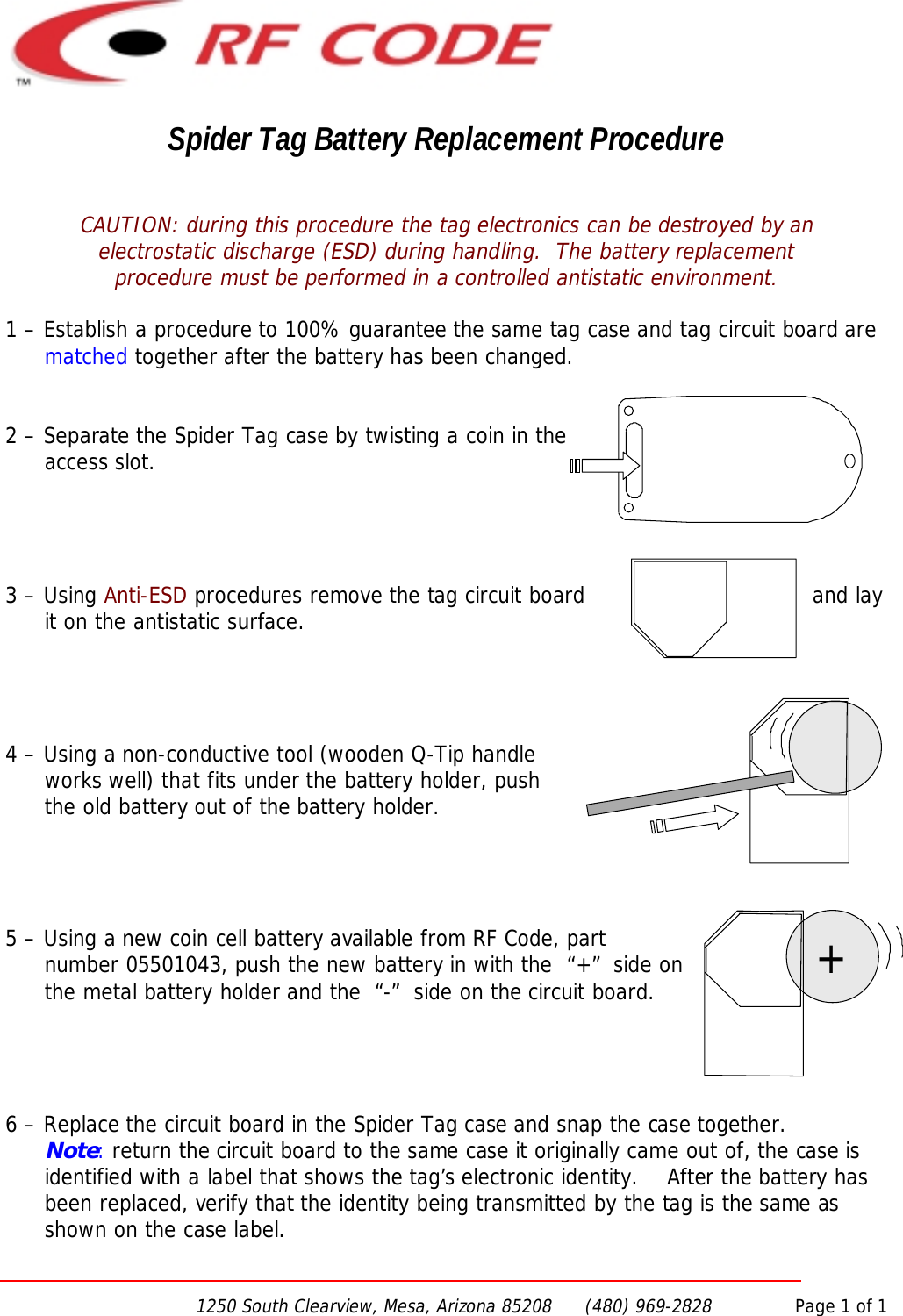 1250 South Clearview, Mesa, Arizona 85208      (480) 969-2828               Page 1 of 1Spider Tag Battery Replacement ProcedureCAUTION: during this procedure the tag electronics can be destroyed by anelectrostatic discharge (ESD) during handling.  The battery replacementprocedure must be performed in a controlled antistatic environment.1 – Establish a procedure to 100% guarantee the same tag case and tag circuit board arematched together after the battery has been changed.2 – Separate the Spider Tag case by twisting a coin in theaccess slot.3 – Using Anti-ESD procedures remove the tag circuit board and layit on the antistatic surface.4 – Using a non-conductive tool (wooden Q-Tip handleworks well) that fits under the battery holder, pushthe old battery out of the battery holder.5 – Using a new coin cell battery available from RF Code, partnumber 05501043, push the new battery in with the  “+”  side onthe metal battery holder and the  “-”  side on the circuit board.6 – Replace the circuit board in the Spider Tag case and snap the case together.Note: return the circuit board to the same case it originally came out of, the case isidentified with a label that shows the tag’s electronic identity.    After the battery hasbeen replaced, verify that the identity being transmitted by the tag is the same asshown on the case label.+