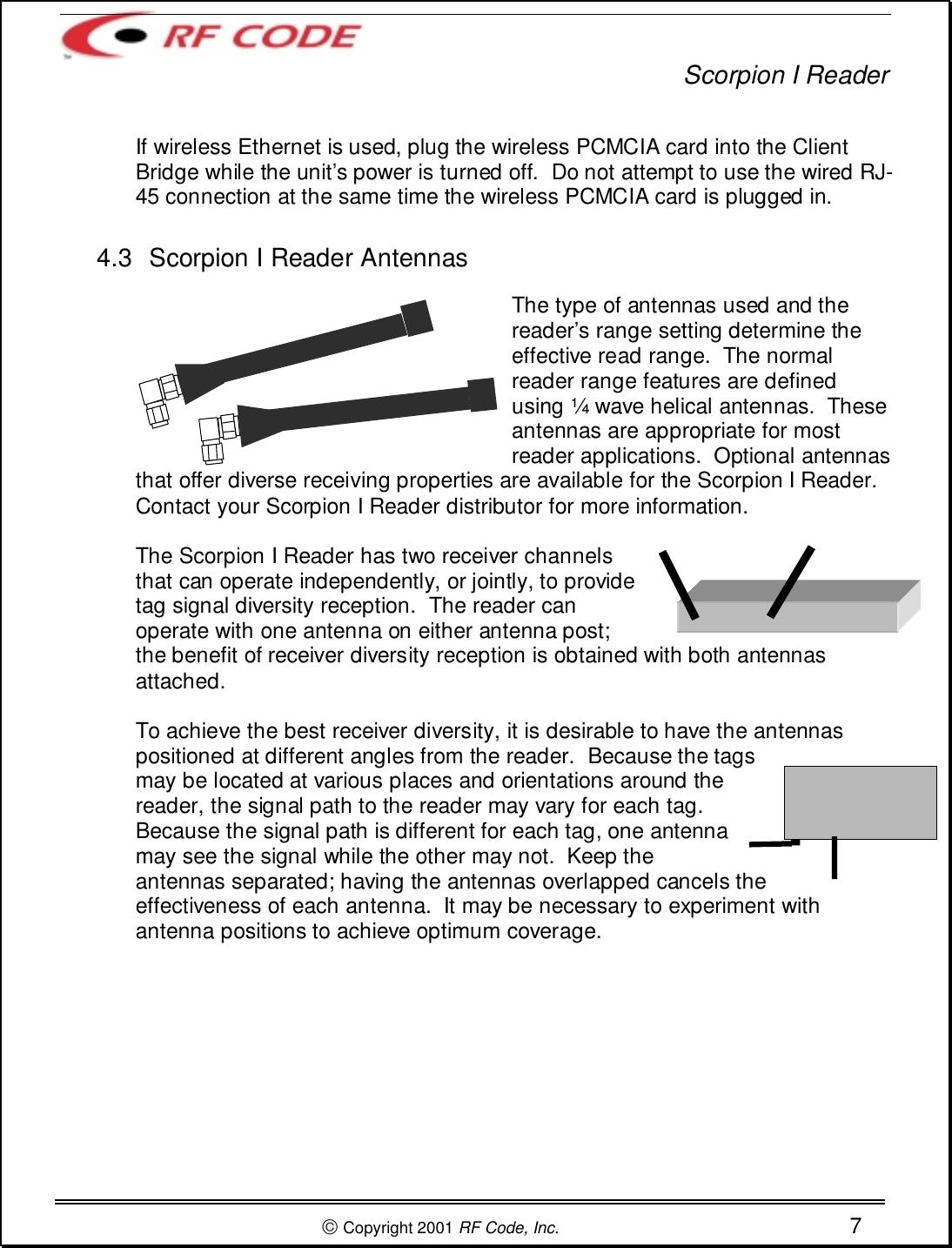 Scorpion I Reader Copyright 2001 RF Code, Inc. 7If wireless Ethernet is used, plug the wireless PCMCIA card into the ClientBridge while the unit’s power is turned off.  Do not attempt to use the wired RJ-45 connection at the same time the wireless PCMCIA card is plugged in.4.3  Scorpion I Reader AntennasThe type of antennas used and thereader’s range setting determine theeffective read range.  The normalreader range features are definedusing ¼ wave helical antennas.  Theseantennas are appropriate for mostreader applications.  Optional antennasthat offer diverse receiving properties are available for the Scorpion I Reader.Contact your Scorpion I Reader distributor for more information.The Scorpion I Reader has two receiver channelsthat can operate independently, or jointly, to providetag signal diversity reception.  The reader canoperate with one antenna on either antenna post;the benefit of receiver diversity reception is obtained with both antennasattached.To achieve the best receiver diversity, it is desirable to have the antennaspositioned at different angles from the reader.  Because the tagsmay be located at various places and orientations around thereader, the signal path to the reader may vary for each tag.Because the signal path is different for each tag, one antennamay see the signal while the other may not.  Keep theantennas separated; having the antennas overlapped cancels theeffectiveness of each antenna.  It may be necessary to experiment withantenna positions to achieve optimum coverage.