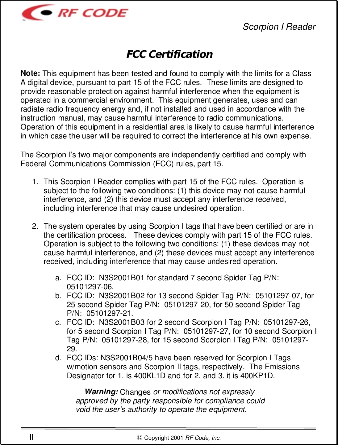 Scorpion I ReaderII  Copyright 2001 RF Code, Inc.FCC CertificationNote: This equipment has been tested and found to comply with the limits for a ClassA digital device, pursuant to part 15 of the FCC rules.  These limits are designed toprovide reasonable protection against harmful interference when the equipment isoperated in a commercial environment.  This equipment generates, uses and canradiate radio frequency energy and, if not installed and used in accordance with theinstruction manual, may cause harmful interference to radio communications.Operation of this equipment in a residential area is likely to cause harmful interferencein which case the user will be required to correct the interference at his own expense.The Scorpion I’s two major components are independently certified and comply withFederal Communications Commission (FCC) rules, part 15.1.  This Scorpion I Reader complies with part 15 of the FCC rules.  Operation issubject to the following two conditions: (1) this device may not cause harmfulinterference, and (2) this device must accept any interference received,including interference that may cause undesired operation.2.  The system operates by using Scorpion I tags that have been certified or are inthe certification process.   These devices comply with part 15 of the FCC rules.Operation is subject to the following two conditions: (1) these devices may notcause harmful interference, and (2) these devices must accept any interferencereceived, including interference that may cause undesired operation. a.  FCC ID:  N3S2001B01 for standard 7 second Spider Tag P/N:05101297-06.b.  FCC ID:  N3S2001B02 for 13 second Spider Tag P/N:  05101297-07, for25 second Spider Tag P/N:  05101297-20, for 50 second Spider TagP/N:  05101297-21.c.  FCC ID:  N3S2001B03 for 2 second Scorpion I Tag P/N:  05101297-26,for 5 second Scorpion I Tag P/N:  05101297-27, for 10 second Scorpion ITag P/N:  05101297-28, for 15 second Scorpion I Tag P/N:  05101297-29.d.  FCC IDs: N3S2001B04/5 have been reserved for Scorpion I Tagsw/motion sensors and Scorpion II tags, respectively.  The EmissionsDesignator for 1. is 400KL1D and for 2. and 3. it is 400KP1D.     Warning: Changes or modifications not expresslyapproved by the party responsible for compliance couldvoid the user&apos;s authority to operate the equipment.
