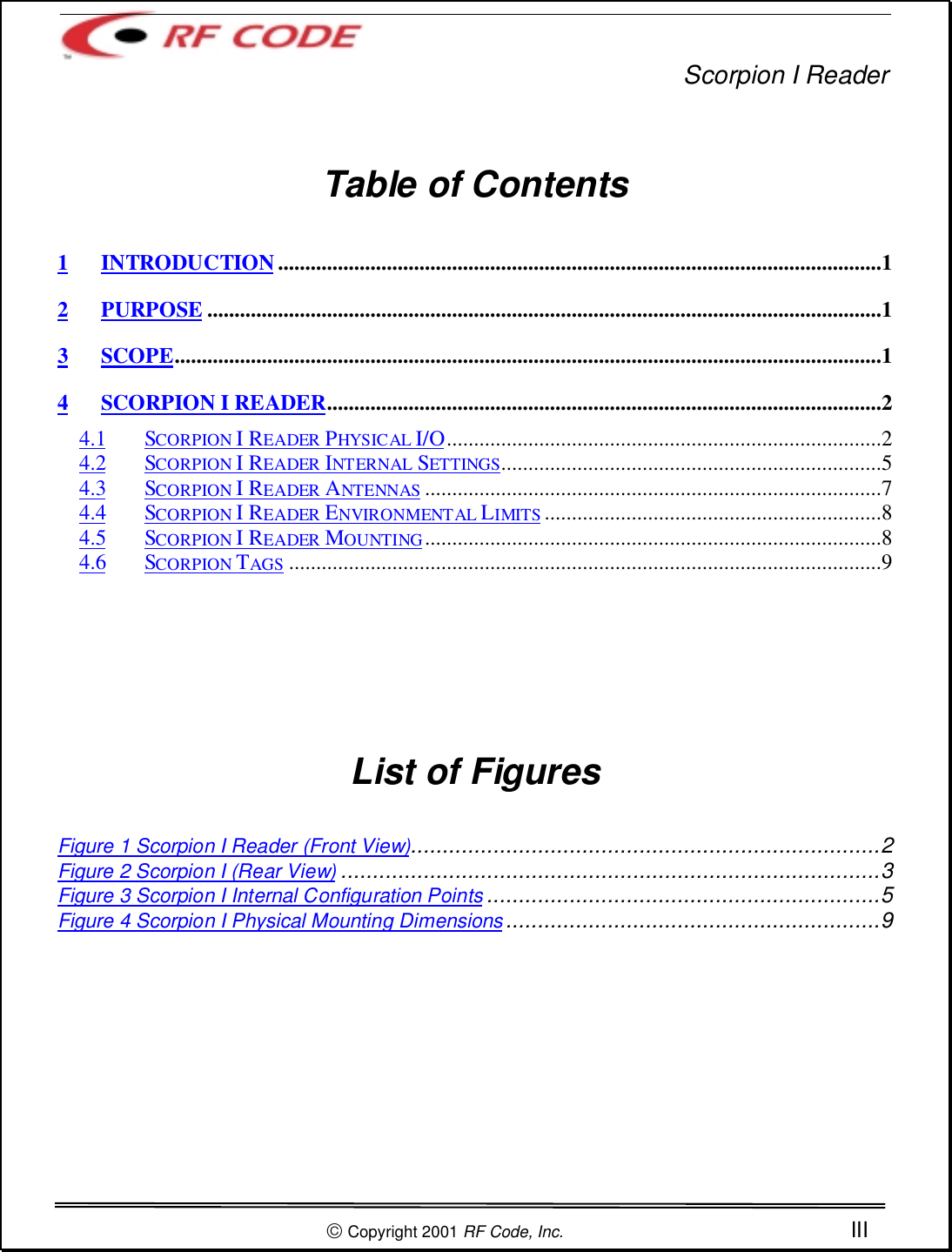 Scorpion I Reader Copyright 2001 RF Code, Inc. IIITable of Contents1 INTRODUCTION...............................................................................................................12 PURPOSE ............................................................................................................................13SCOPE..................................................................................................................................14 SCORPION I READER......................................................................................................24.1 SCORPION I READER PHYSICAL I/O................................................................................24.2 SCORPION I READER INTERNAL SETTINGS......................................................................54.3 SCORPION I READER ANTENNAS ....................................................................................74.4 SCORPION I READER ENVIRONMENTAL LIMITS..............................................................84.5 SCORPION I READER MOUNTING....................................................................................84.6 SCORPION TAGS .............................................................................................................9List of FiguresFigure 1 Scorpion I Reader (Front View)..........................................................................2Figure 2 Scorpion I (Rear View) .....................................................................................3Figure 3 Scorpion I Internal Configuration Points ..............................................................5Figure 4 Scorpion I Physical Mounting Dimensions ...........................................................9