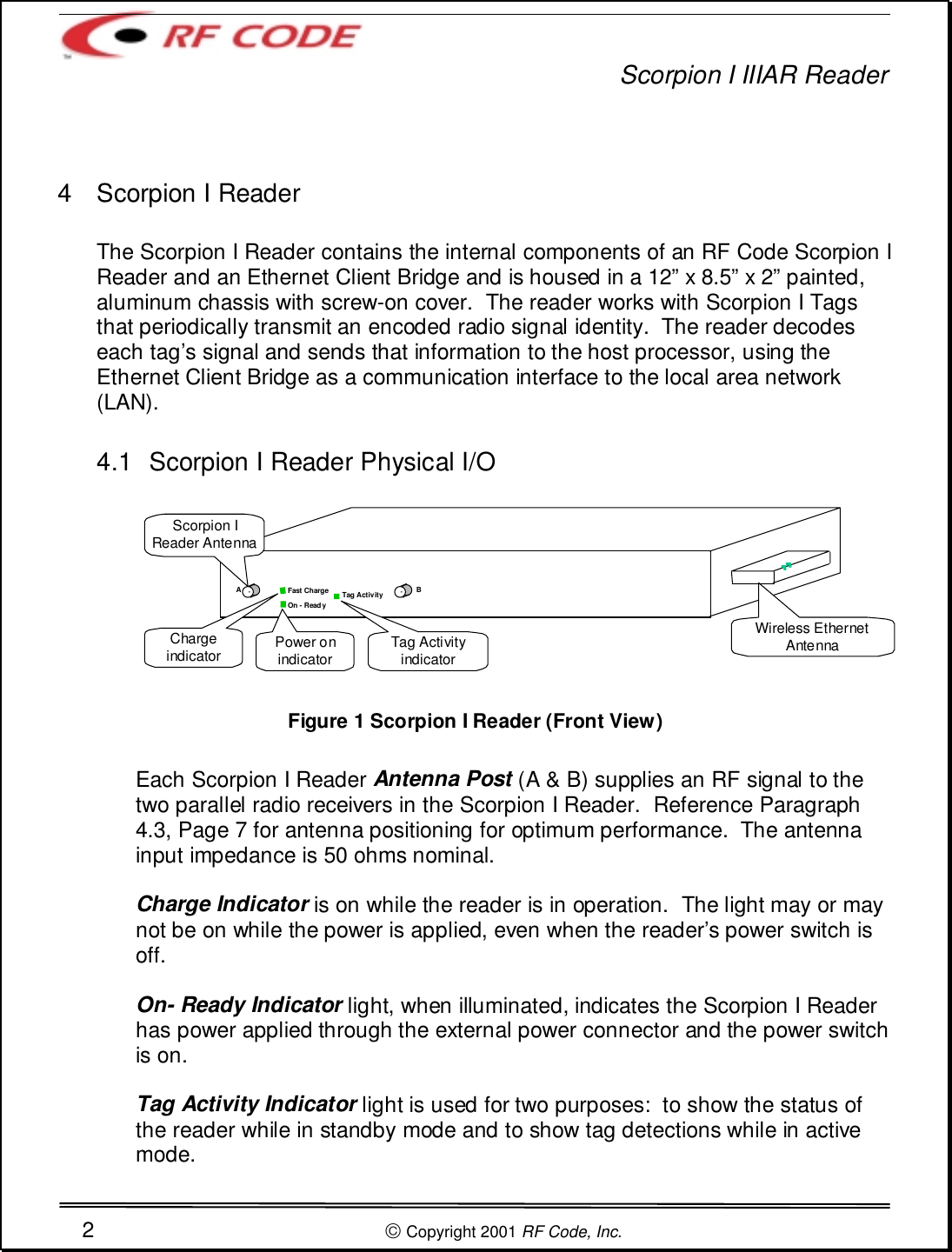 Scorpion I IIIAR Reader2 Copyright 2001 RF Code, Inc.4  Scorpion I ReaderThe Scorpion I Reader contains the internal components of an RF Code Scorpion IReader and an Ethernet Client Bridge and is housed in a 12” x 8.5” x 2” painted,aluminum chassis with screw-on cover.  The reader works with Scorpion I Tagsthat periodically transmit an encoded radio signal identity.  The reader decodeseach tag’s signal and sends that information to the host processor, using theEthernet Client Bridge as a communication interface to the local area network(LAN).4.1  Scorpion I Reader Physical I/OFigure 1 Scorpion I Reader (Front View)Each Scorpion I Reader Antenna Post (A &amp; B) supplies an RF signal to thetwo parallel radio receivers in the Scorpion I Reader.  Reference Paragraph4.3, Page 7 for antenna positioning for optimum performance.  The antennainput impedance is 50 ohms nominal.Charge Indicator is on while the reader is in operation.  The light may or maynot be on while the power is applied, even when the reader’s power switch isoff.On- Ready Indicator light, when illuminated, indicates the Scorpion I Readerhas power applied through the external power connector and the power switchis on.Tag Activity Indicator light is used for two purposes:  to show the status ofthe reader while in standby mode and to show tag detections while in activemode.Fast ChargeOn - ReadyTag ActivityChargeindicator Power onindicator Tag ActivityindicatorWireless EthernetAntennaScorpion IReader AntennaAB