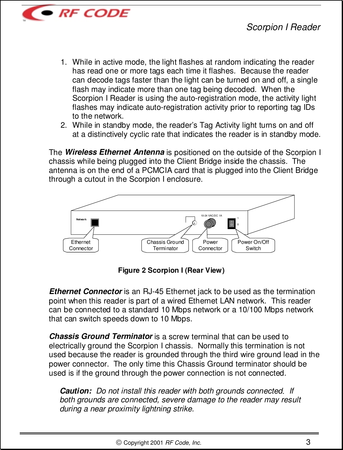 Scorpion I Reader Copyright 2001 RF Code, Inc. 31.  While in active mode, the light flashes at random indicating the readerhas read one or more tags each time it flashes.  Because the readercan decode tags faster than the light can be turned on and off, a singleflash may indicate more than one tag being decoded.  When theScorpion I Reader is using the auto-registration mode, the activity lightflashes may indicate auto-registration activity prior to reporting tag IDsto the network.2.  While in standby mode, the reader’s Tag Activity light turns on and offat a distinctively cyclic rate that indicates the reader is in standby mode.The Wireless Ethernet Antenna is positioned on the outside of the Scorpion Ichassis while being plugged into the Client Bridge inside the chassis.  Theantenna is on the end of a PCMCIA card that is plugged into the Client Bridgethrough a cutout in the Scorpion I enclosure.Figure 2 Scorpion I (Rear View)Ethernet Connector is an RJ-45 Ethernet jack to be used as the terminationpoint when this reader is part of a wired Ethernet LAN network.  This readercan be connected to a standard 10 Mbps network or a 10/100 Mbps networkthat can switch speeds down to 10 Mbps.Chassis Ground Terminator is a screw terminal that can be used toelectrically ground the Scorpion I chassis.  Normally this termination is notused because the reader is grounded through the third wire ground lead in thepower connector.  The only time this Chassis Ground terminator should beused is if the ground through the power connection is not connected.Caution:  Do not install this reader with both grounds connected.  Ifboth grounds are connected, severe damage to the reader may resultduring a near proximity lightning strike.Chassis GroundTerminator PowerConnector Power On/OffSwitchEthernetConnectorlO10+10-24 VAC/DC 1ANetwork