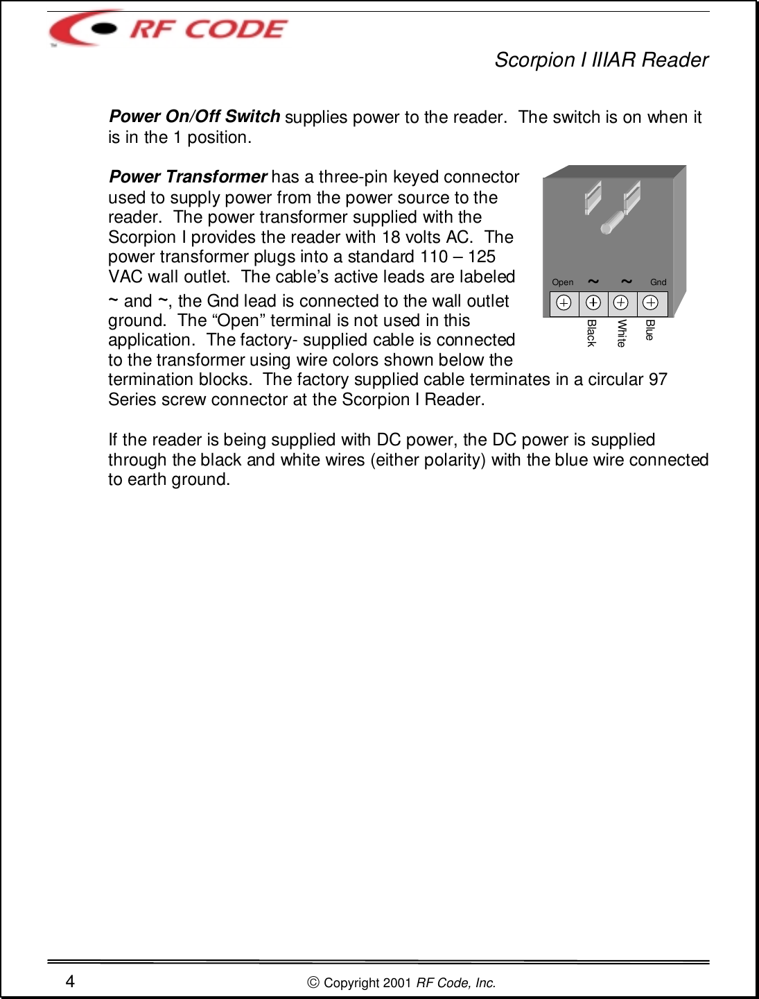 Scorpion I IIIAR Reader4 Copyright 2001 RF Code, Inc.Power On/Off Switch supplies power to the reader.  The switch is on when itis in the 1 position.Power Transformer has a three-pin keyed connectorused to supply power from the power source to thereader.  The power transformer supplied with theScorpion I provides the reader with 18 volts AC.  Thepower transformer plugs into a standard 110 – 125VAC wall outlet.  The cable’s active leads are labeled~ and ~, the Gnd lead is connected to the wall outletground.  The “Open” terminal is not used in thisapplication.  The factory- supplied cable is connectedto the transformer using wire colors shown below thetermination blocks.  The factory supplied cable terminates in a circular 97Series screw connector at the Scorpion I Reader.If the reader is being supplied with DC power, the DC power is suppliedthrough the black and white wires (either polarity) with the blue wire connectedto earth ground.BlackWhiteBlueOpen      ~   ~       Gnd