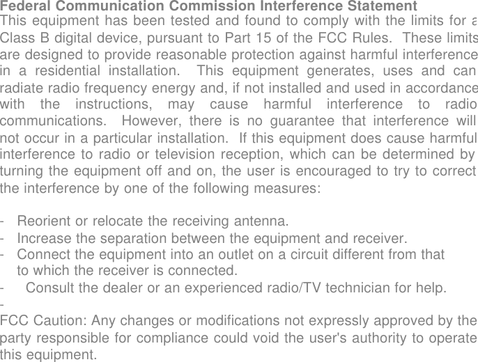 USER GUIDE            Federal Communication Commission Interference Statement This equipment has been tested and found to comply with the limits for aClass B digital device, pursuant to Part 15 of the FCC Rules.  These limitsare designed to provide reasonable protection against harmful interferencein a residential installation.  This equipment generates, uses and canradiate radio frequency energy and, if not installed and used in accordancewith the instructions, may cause harmful interference to radiocommunications.  However, there is no guarantee that interference willnot occur in a particular installation.  If this equipment does cause harmfulinterference to radio or television reception, which can be determined byturning the equipment off and on, the user is encouraged to try to correctthe interference by one of the following measures:  -Reorient or relocate the receiving antenna. -Increase the separation between the equipment and receiver. -Connect the equipment into an outlet on a circuit different from that to which the receiver is connected.- Consult the dealer or an experienced radio/TV technician for help.-  FCC Caution: Any changes or modifications not expressly approved by theparty responsible for compliance could void the user's authority to operatethis equipment.    