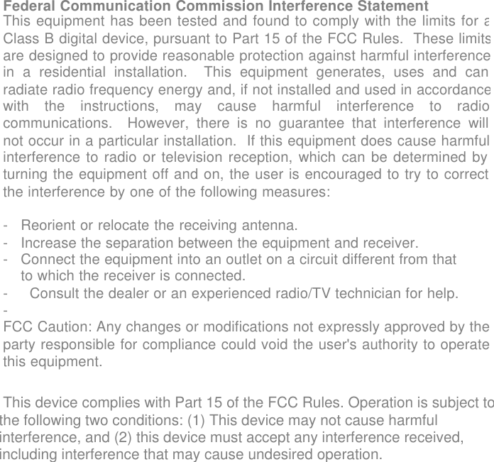 USER GUIDE            Federal Communication Commission Interference Statement This equipment has been tested and found to comply with the limits for aClass B digital device, pursuant to Part 15 of the FCC Rules.  These limitsare designed to provide reasonable protection against harmful interferencein a residential installation.  This equipment generates, uses and canradiate radio frequency energy and, if not installed and used in accordancewith the instructions, may cause harmful interference to radiocommunications.  However, there is no guarantee that interference willnot occur in a particular installation.  If this equipment does cause harmfulinterference to radio or television reception, which can be determined byturning the equipment off and on, the user is encouraged to try to correctthe interference by one of the following measures:  -Reorient or relocate the receiving antenna. -Increase the separation between the equipment and receiver. -Connect the equipment into an outlet on a circuit different from that to which the receiver is connected.- Consult the dealer or an experienced radio/TV technician for help.-  FCC Caution: Any changes or modifications not expressly approved by theparty responsible for compliance could void the user's authority to operatethis equipment.     This device complies with Part 15 of the FCC Rules. Operation is subject to the following two conditions: (1) This device may not cause harmful interference, and (2) this device must accept any interference received, including interference that may cause undesired operation.