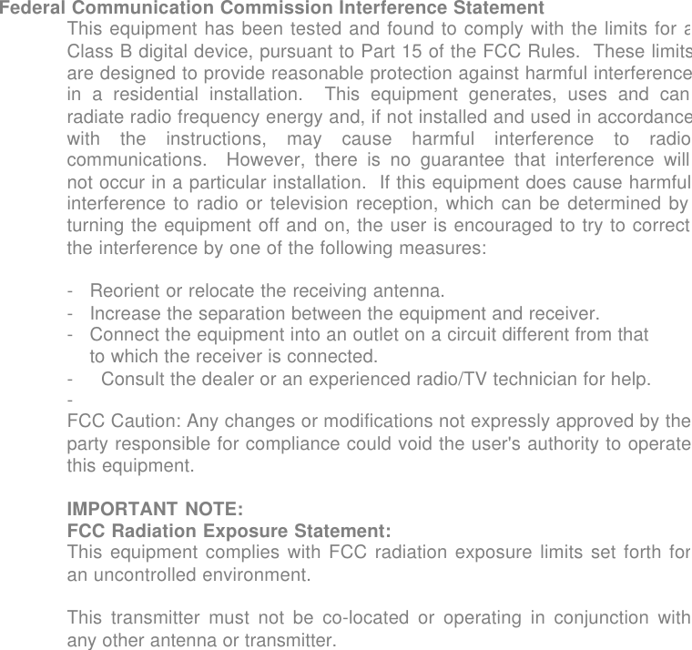 Federal Communication Commission Interference Statement This equipment has been tested and found to comply with the limits for aClass B digital device, pursuant to Part 15 of the FCC Rules.  These limitsare designed to provide reasonable protection against harmful interferencein a residential installation.  This equipment generates, uses and canradiate radio frequency energy and, if not installed and used in accordancewith the instructions, may cause harmful interference to radiocommunications.  However, there is no guarantee that interference willnot occur in a particular installation.  If this equipment does cause harmfulinterference to radio or television reception, which can be determined byturning the equipment off and on, the user is encouraged to try to correctthe interference by one of the following measures:  -Reorient or relocate the receiving antenna. -Increase the separation between the equipment and receiver. -Connect the equipment into an outlet on a circuit different from that to which the receiver is connected.- Consult the dealer or an experienced radio/TV technician for help.-  FCC Caution: Any changes or modifications not expressly approved by theparty responsible for compliance could void the user's authority to operatethis equipment.  IMPORTANT NOTE: FCC Radiation Exposure Statement: This equipment complies with FCC radiation exposure limits set forth foran uncontrolled environment.  This transmitter must not be co-located or operating in conjunction withany other antenna or transmitter.