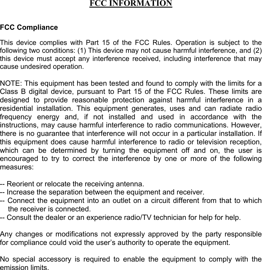 FCC INFORMATIONFCC ComplianceThis device complies with Part 15 of the FCC Rules. Operation is subject to thefollowing two conditions: (1) This device may not cause harmful interference, and (2)this device must accept any interference received, including interference that maycause undesired operation.NOTE: This equipment has been tested and found to comply with the limits for aClass B digital device, pursuant to Part 15 of the FCC Rules. These limits aredesigned to provide reasonable protection against harmful interference in aresidential installation. This equipment generates, uses and can radiate radiofrequency energy and, if not installed and used in accordance with theinstructions, may cause harmful interference to radio communications. However,there is no guarantee that interference will not occur in a particular installation. Ifthis equipment does cause harmful interference to radio or television reception,which can be determined by turning the equipment off and on, the user isencouraged to try to correct the interference by one or more of the followingmeasures:-- Reorient or relocate the receiving antenna.-- Increase the separation between the equipment and receiver.-- Connect the equipment into an outlet on a circuit different from that to whichthe receiver is connected.-- Consult the dealer or an experience radio/TV technician for help for help.Any changes or modifications not expressly approved by the party responsiblefor compliance could void the user&rsquo;s authority to operate the equipment.No special accessory is required to enable the equipment to comply with theemission limits.
