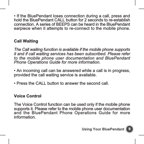 9Using Your BluePendant&bull; If the BluePendant loses connection during a call, press andhold the BluePendant CALL button for 2 seconds to re-establishconnection. A series of BEEPS can be heard in the BluePendantearpiece when it attempts to re-connect to the mobile phone.Call WaitingThe Call waiting function is available if the mobile phone supportsit and if call waiting services has been subscribed. Please referto the mobile phone user documentation and BluePendantPhone Operations Guide for more information.&bull; An incoming call can be answered while a call is in progress,provided the call waiting service is available.&bull; Press the CALL button to answer the second call.Voice ControlThe Voice Control function can be used only if the mobile phonesupports it. Please refer to the mobile phone user documentationand the BluePendant Phone Operations Guide for moreinformation.