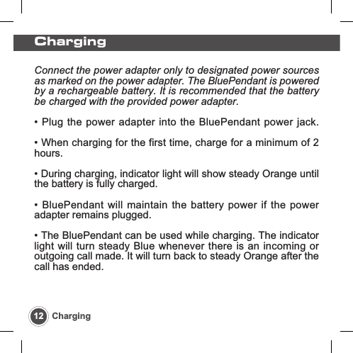 Charging12 ChargingConnect the power adapter only to designated power sourcesas marked on the power adapter. The BluePendant is poweredby a rechargeable battery. It is recommended that the batterybe charged with the provided power adapter.&bull; Plug the power adapter into the BluePendant power jack.&bull; When charging for the first time, charge for a minimum of 2hours.&bull; During charging, indicator light will show steady Orange untilthe battery is fully charged.&bull; BluePendant will maintain the battery power if the poweradapter remains plugged.&bull; The BluePendant can be used while charging. The indicatorlight will turn steady Blue whenever there is an incoming oroutgoing call made. It will turn back to steady Orange after thecall has ended.