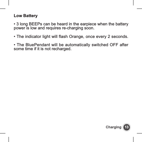13ChargingLow Battery&bull; 3 long BEEPs can be heard in the earpiece when the batterypower is low and requires re-charging soon.&bull; The indicator light will flash Orange, once every 2 seconds.&bull; The BluePendant will be automatically switched OFF aftersome time if it is not recharged.