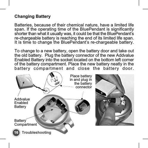 16 TroubleshootingChanging BatteryBatteries, because of their chemical nature, have a limited lifespan. If the operating time of the BluePendant is significantlyshorter than what it usually was, it could be that the BluePendant&rsquo;sre-chargeable battery is reaching the end of its limited life span.It is time to change the BluePendant&rsquo;s re-chargeable battery.To change to a new battery, open the battery door and take outthe old battery.  Plug the battery connector of the new AddvalueEnabled Battery into the socket located on the bottom left cornerof the battery compartment. Place the new battery neatly in thebattery compartment and close the battery door.AddvalueEnabledBatteryPlace batteryin and plug inthe batteryconnectorBatteryCompartment