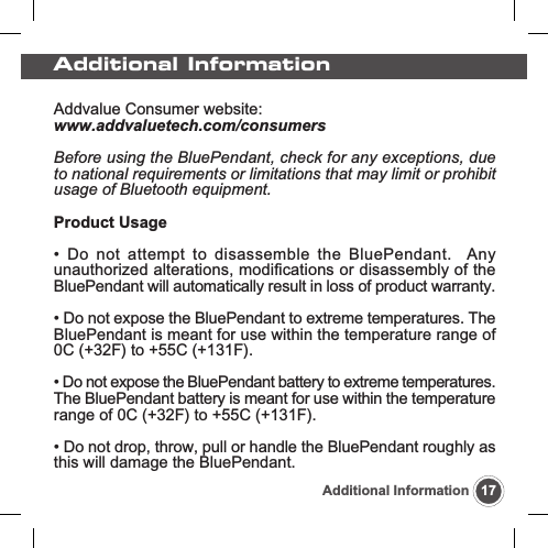 Addvalue Consumer website:www.addvaluetech.com/consumersBefore using the BluePendant, check for any exceptions, dueto national requirements or limitations that may limit or prohibitusage of Bluetooth equipment.Product Usage&bull; Do not attempt to disassemble the BluePendant.  Anyunauthorized alterations, modifications or disassembly of theBluePendant will automatically result in loss of product warranty.&bull; Do not expose the BluePendant to extreme temperatures. TheBluePendant is meant for use within the temperature range of0C (+32F) to +55C (+131F).&bull; Do not expose the BluePendant battery to extreme temperatures.The BluePendant battery is meant for use within the temperaturerange of 0C (+32F) to +55C (+131F).&bull; Do not drop, throw, pull or handle the BluePendant roughly asthis will damage the BluePendant.17Additional InformationAdditional Information