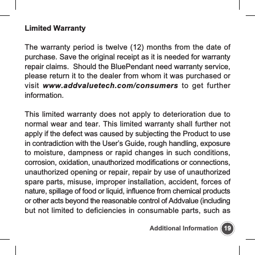 19Additional InformationLimited WarrantyThe warranty period is twelve (12) months from the date ofpurchase. Save the original receipt as it is needed for warrantyrepair claims.  Should the BluePendant need warranty service,please return it to the dealer from whom it was purchased orvisit  www.addvaluetech.com/consumers to get furtherinformation.This limited warranty does not apply to deterioration due tonormal wear and tear. This limited warranty shall further notapply if the defect was caused by subjecting the Product to usein contradiction with the User&rsquo;s Guide, rough handling, exposureto moisture, dampness or rapid changes in such conditions,corrosion, oxidation, unauthorized modifications or connections,unauthorized opening or repair, repair by use of unauthorizedspare parts, misuse, improper installation, accident, forces ofnature, spillage of food or liquid, influence from chemical productsor other acts beyond the reasonable control of Addvalue (includingbut not limited to deficiencies in consumable parts, such as