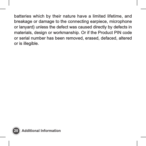 20 Additional Informationbatteries which by their nature have a limited lifetime, andbreakage or damage to the connecting earpiece, microphoneor lanyard) unless the defect was caused directly by defects inmaterials, design or workmanship. Or if the Product PIN codeor serial number has been removed, erased, defaced, alteredor is illegible.