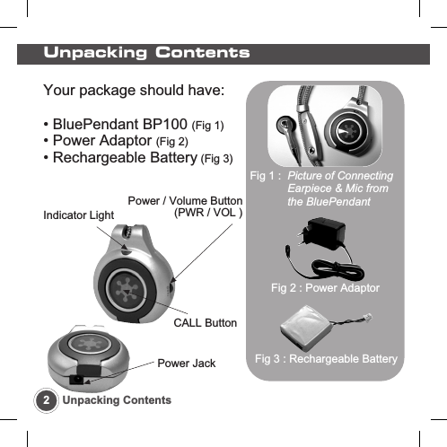 Your package should have:&bull; BluePendant BP100 (Fig 1)&bull; Power Adaptor (Fig 2)&bull; Rechargeable Battery (Fig 3)CALL ButtonIndicator LightPower / Volume Button(PWR / VOL )Power JackUnpacking Contents2Unpacking ContentsFig 1 :  Picture of ConnectingEarpiece &amp; Mic from the BluePendantFig 2 : Power AdaptorFig 3 : Rechargeable Battery