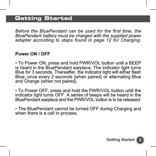 Getting Started3Getting StartedBefore the BluePendant can be used for the first time, theBluePendant battery must be charged with the supplied poweradapter according to steps found in page 12 for Charging.Power ON / OFF&bull; To Power ON, press and hold PWR/VOL button until a BEEPis heard in the BluePendant earpiece. The indicator light turnsBlue for 3 seconds. Thereafter, the indicator light will either flashBlue, once every 2 seconds (when paired) or alternating Blueand Orange (when not paired).&bull; To Power OFF, press and hold the PWR/VOL button until theindicator light turns OFF. A series of beeps will be heard in theBluePendant earpiece and the PWR/VOL button is to be released.&bull; The BluePendant cannot be turned OFF during Charging andwhen there is a call in process.