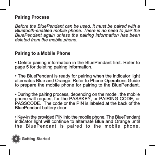 Pairing ProcessBefore the BluePendant can be used, it must be paired with aBluetooth-enabled mobile phone. There is no need to pair theBluePendant again unless the pairing information has beendeleted from the mobile phone.Pairing to a Mobile Phone&bull; Delete pairing information in the BluePendant first. Refer topage 5 for deleting pairing information.&bull; The BluePendant is ready for pairing when the indicator lightalternates Blue and Orange. Refer to Phone Operations Guideto prepare the mobile phone for pairing to the BluePendant.&bull; During the pairing process, depending on the model, the mobilephone will request for the PASSKEY, or PAIRING CODE, orPASSCODE.  The code or the PIN is labeled at the back of theBluePendant battery door.&bull; Key-in the provided PIN into the mobile phone. The BluePendantindicator light will continue to alternate Blue and Orange untilthe BluePendant is paired to the mobile phone.4Getting Started