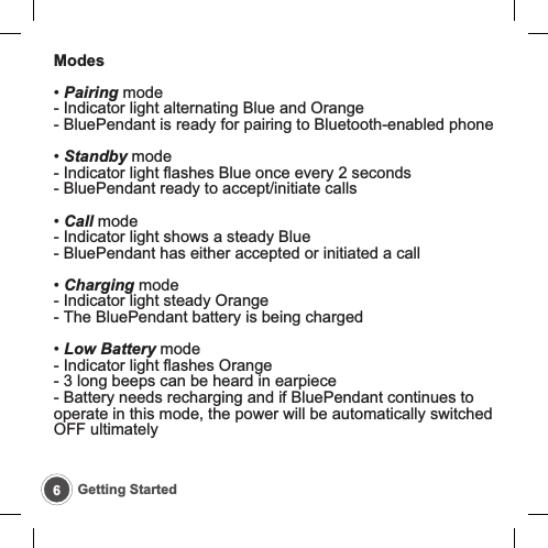 6Getting StartedModes&bull; Pairing mode- Indicator light alternating Blue and Orange- BluePendant is ready for pairing to Bluetooth-enabled phone&bull; Standby mode- Indicator light flashes Blue once every 2 seconds- BluePendant ready to accept/initiate calls&bull; Call mode- Indicator light shows a steady Blue- BluePendant has either accepted or initiated a call&bull; Charging mode- Indicator light steady Orange- The BluePendant battery is being charged&bull; Low Battery mode- Indicator light flashes Orange- 3 long beeps can be heard in earpiece- Battery needs recharging and if BluePendant continues tooperate in this mode, the power will be automatically switchedOFF ultimately