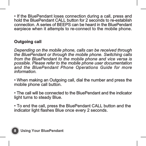 8Using Your BluePendant&bull; If the BluePendant loses connection during a call, press andhold the BluePendant CALL button for 2 seconds to re-establishconnection. A series of BEEPS can be heard in the BluePendantearpiece when it attempts to re-connect to the mobile phone.Outgoing callDepending on the mobile phone, calls can be received throughthe BluePendant or through the mobile phone. Switching callsfrom the BluePendant to the mobile phone and vice versa ispossible. Please refer to the mobile phone user documentationand the BluePendant Phone Operations Guide for moreinformation.&bull; When making an Outgoing call, dial the number and press themobile phone call button.&bull; The call will be connected to the BluePendant and the indicatorlight turns to steady Blue.&bull; To end the call, press the BluePendant CALL button and theindicator light flashes Blue once every 2 seconds.