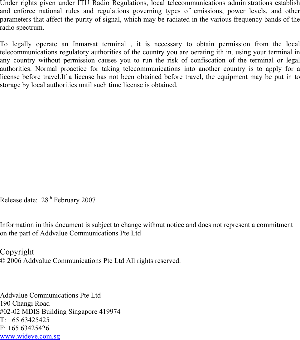 Under rights given under ITU Radio Regulations, local telecommunications administrations establish and enforce national rules and regulations governing types of emissions, power levels, and other parameters that affect the purity of signal, which may be radiated in the various frequency bands of the radio spectrum.  To legally operate an Inmarsat terminal , it is necessary to obtain permission from the local telecommunications regulatory authorities of the country you are oerating ith in. using your terminal in any country without permission causes you to run the risk of confiscation of the terminal or legal authorities. Normal proactice for taking telecommunications into another country is to apply for a license before travel.If a license has not been obtained before travel, the equipment may be put in to storage by local authorities until such time license is obtained.              Release date:  28th February 2007   Information in this document is subject to change without notice and does not represent a commitment on the part of Addvalue Communications Pte Ltd  Copyright &copy; 2006 Addvalue Communications Pte Ltd All rights reserved.    Addvalue Communications Pte Ltd 190 Changi Road #02-02 MDIS Building Singapore 419974 T: +65 63425425 F: +65 63425426 www.wideye.com.sg         