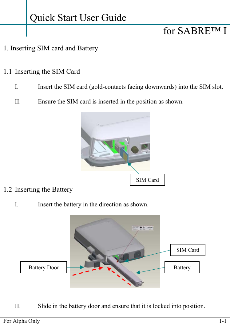   For Alpha Only  1-1    Quick Start User Guide    for SABRE&trade; I   1. Inserting SIM card and Battery   1.1 Inserting the SIM Card  I. Insert the SIM card (gold-contacts facing downwards) into the SIM slot.  II. Ensure the SIM card is inserted in the position as shown.     1.2 Inserting the Battery  I. Insert the battery in the direction as shown.      II. Slide in the battery door and ensure that it is locked into position.  SIM CardSIM Card BatteryBattery Door 