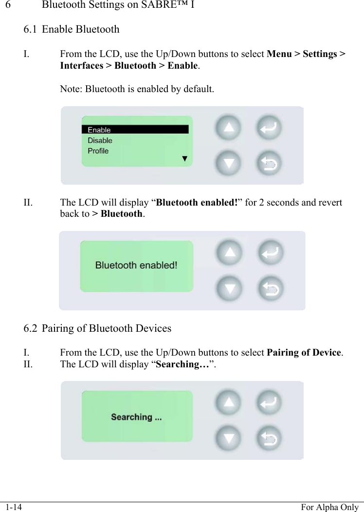  1-14  For Alpha Only  6  Bluetooth Settings on SABRE&trade; I  6.1 Enable Bluetooth  I. From the LCD, use the Up/Down buttons to select Menu > Settings > Interfaces > Bluetooth > Enable.   Note: Bluetooth is enabled by default.     II. The LCD will display &ldquo;Bluetooth enabled!&rdquo; for 2 seconds and revert back to > Bluetooth.     6.2 Pairing of Bluetooth Devices  I. From the LCD, use the Up/Down buttons to select Pairing of Device. II. The LCD will display &ldquo;Searching&hellip;&rdquo;.     