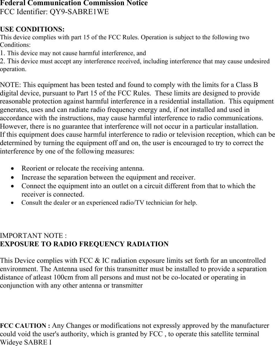 Federal Communication Commission Notice  FCC Identifier: QY9-SABRE1WE  USE CONDITIONS: This device complies with part 15 of the FCC Rules. Operation is subject to the following two Conditions: 1. This device may not cause harmful interference, and 2. This device must accept any interference received, including interference that may cause undesired operation.  NOTE: This equipment has been tested and found to comply with the limits for a Class B digital device, pursuant to Part 15 of the FCC Rules.  These limits are designed to provide reasonable protection against harmful interference in a residential installation.  This equipment generates, uses and can radiate radio frequency energy and, if not installed and used in accordance with the instructions, may cause harmful interference to radio communications.  However, there is no guarantee that interference will not occur in a particular installation.   If this equipment does cause harmful interference to radio or television reception, which can be determined by turning the equipment off and on, the user is encouraged to try to correct the interference by one of the following measures:  &bull; Reorient or relocate the receiving antenna. &bull; Increase the separation between the equipment and receiver. &bull; Connect the equipment into an outlet on a circuit different from that to which the receiver is connected. &bull; Consult the dealer or an experienced radio/TV technician for help.    IMPORTANT NOTE : EXPOSURE TO RADIO FREQUENCY RADIATION  This Device complies with FCC &amp; IC radiation exposure limits set forth for an uncontrolled environment. The Antenna used for this transmitter must be installed to provide a separation distance of atleast 100cm from all persons and must not be co-located or operating in conjunction with any other antenna or transmitter     FCC CAUTION : Any Changes or modifications not expressly approved by the manufacturer  could void the user's authority, which is granted by FCC , to operate this satellite terminal Wideye SABRE I       