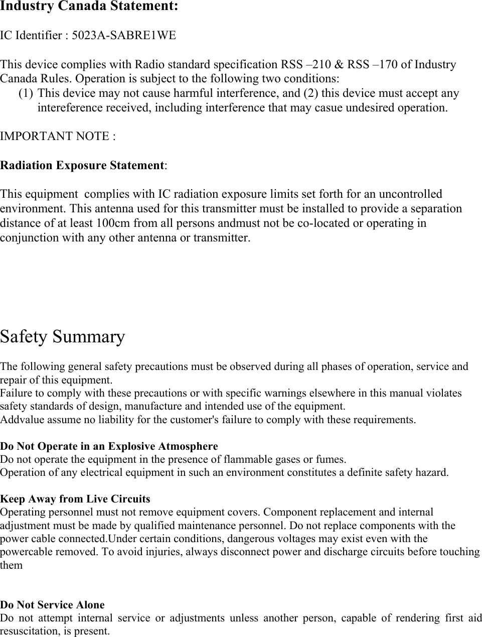 Industry Canada Statement:  IC Identifier : 5023A-SABRE1WE  This device complies with Radio standard specification RSS &ndash;210 &amp; RSS &ndash;170 of Industry Canada Rules. Operation is subject to the following two conditions: (1) This device may not cause harmful interference, and (2) this device must accept any intereference received, including interference that may casue undesired operation.  IMPORTANT NOTE :  Radiation Exposure Statement:  This equipment  complies with IC radiation exposure limits set forth for an uncontrolled environment. This antenna used for this transmitter must be installed to provide a separation distance of at least 100cm from all persons andmust not be co-located or operating in conjunction with any other antenna or transmitter.        Safety Summary 1  The following general safety precautions must be observed during all phases of operation, service and repair of this equipment. Failure to comply with these precautions or with specific warnings elsewhere in this manual violates safety standards of design, manufacture and intended use of the equipment.  Addvalue assume no liability for the customer's failure to comply with these requirements.  Do Not Operate in an Explosive Atmosphere Do not operate the equipment in the presence of flammable gases or fumes. Operation of any electrical equipment in such an environment constitutes a definite safety hazard.  Keep Away from Live Circuits Operating personnel must not remove equipment covers. Component replacement and internal adjustment must be made by qualified maintenance personnel. Do not replace components with the power cable connected.Under certain conditions, dangerous voltages may exist even with the powercable removed. To avoid injuries, always disconnect power and discharge circuits before touching them   Do Not Service Alone Do not attempt internal service or adjustments unless another person, capable of rendering first aid resuscitation, is present.     