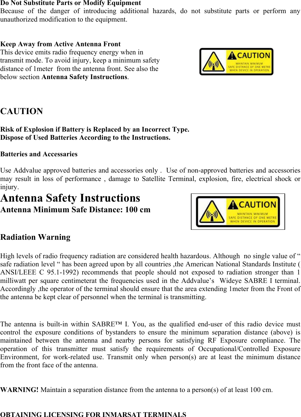 Do Not Substitute Parts or Modify Equipment Because of the danger of introducing additional hazards, do not substitute parts or perform any unauthorized modification to the equipment.   Keep Away from Active Antenna Front This device emits radio frequency energy when in transmit mode. To avoid injury, keep a minimum safety distance of 1meter  from the antenna front. See also the below section Antenna Safety Instructions.        CAUTION  Risk of Explosion if Battery is Replaced by an Incorrect Type. Dispose of Used Batteries According to the Instructions.  Batteries and Accessaries  Use Addvalue approved batteries and accessories only .  Use of non-approved batteries and accessories may result in loss of performance , damage to Satellite Terminal, explosion, fire, electrical shock or injury. Antenna Safety Instructions 2 Antenna Minimum Safe Distance: 100 cm   Radiation Warning  High levels of radio frequency radiation are considered health hazardous. Although  no single value of &ldquo; safe radiation level &ldquo; has been agreed upon by all countries ,the American National Standards Institute ( ANSI/LEEE C 95.1-1992) recommends that people should not exposed to radiation stronger than 1 milliwatt per square centimeterat the frequencies used in the Addvalue&rsquo;s  Wideye SABRE I terminal. Accordingly ,the operator of the terminal should ensure that the area extending 1meter from the Front of the antenna be kept clear of personnel when the terminal is transmitting.   The antenna is built-in within SABRE&trade; I. You, as the qualified end-user of this radio device must control the exposure conditions of bystanders to ensure the minimum separation distance (above) is maintained between the antenna and nearby persons for satisfying RF Exposure compliance. The operation of this transmitter must satisfy the requirements of Occupational/Controlled Exposure Environment, for work-related use. Transmit only when person(s) are at least the minimum distance from the front face of the antenna.   WARNING! Maintain a separation distance from the antenna to a person(s) of at least 100 cm.   OBTAINING LICENSING FOR INMARSAT TERMINALS  